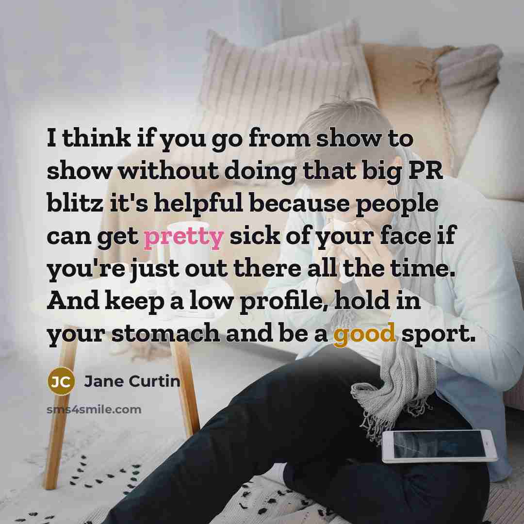 “I think if you go from show to show without doing that big PR blitz it's helpful because people can get pretty sick of your face if you're just out there all the time. And keep a low profile, hold in your stomach and be a good sport.” quote by Jane Curtin