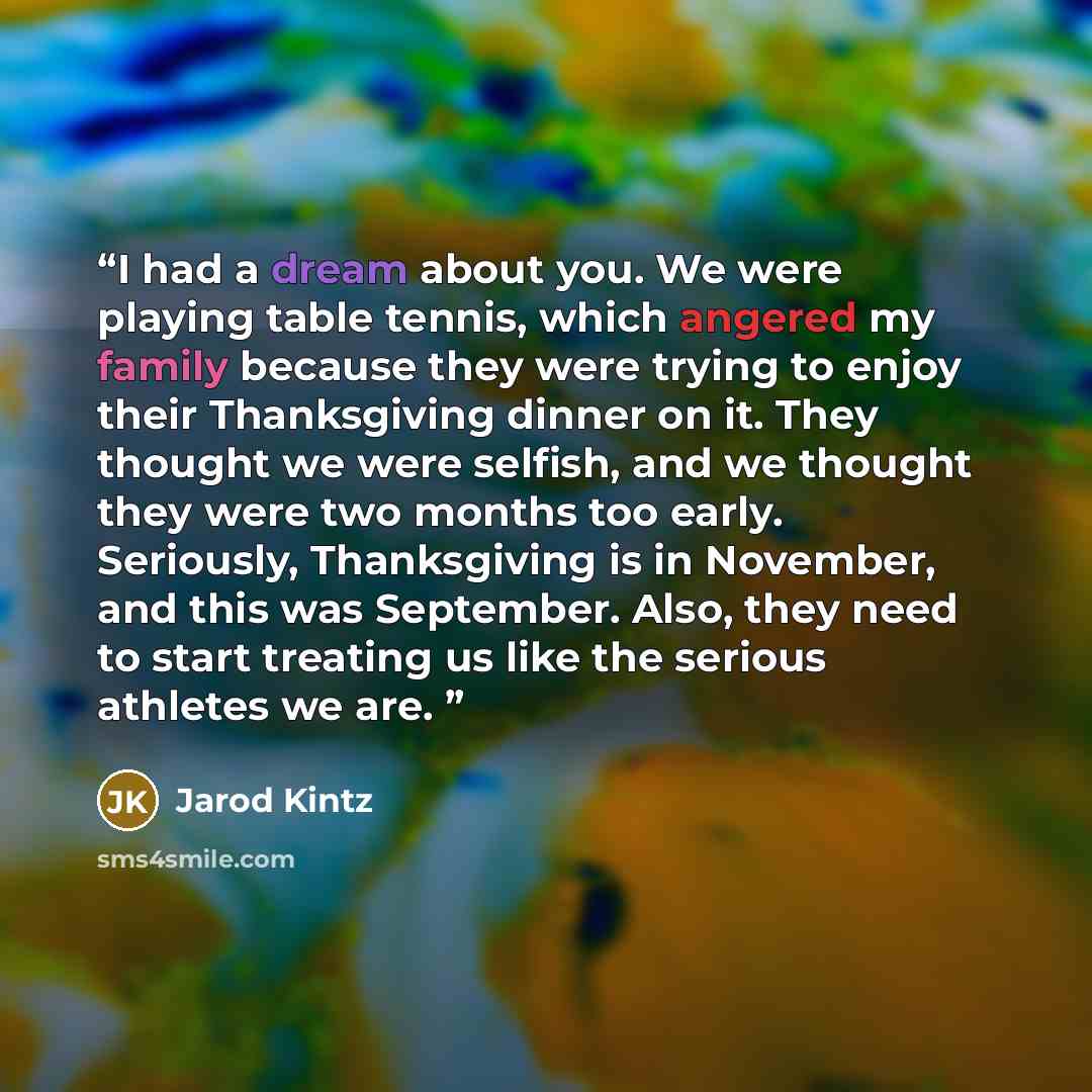“I had a dream about you. We were playing table tennis, which angered my family because they were trying to enjoy their Thanksgiving dinner on it. They thought we were selfish, and we thought they were two months too early. Seriously, Thanksgiving is in November, and this was September. Also, they…” quote by Jarod Kintz
