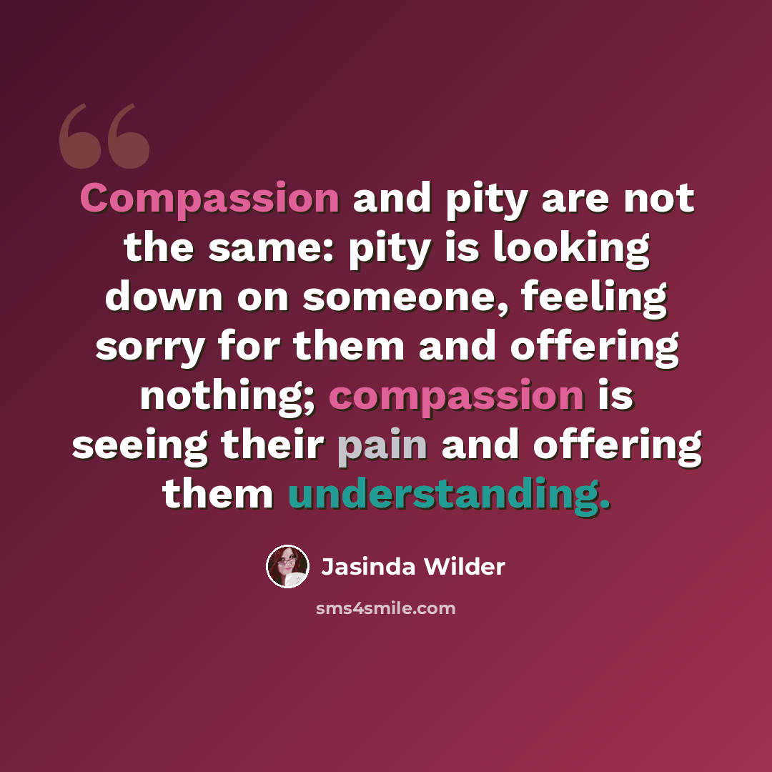 “Compassion and pity are not the same: pity is looking down on someone, feeling sorry for them and offering nothing; compassion is seeing their pain and offering them understanding.” quote by Jasinda Wilder