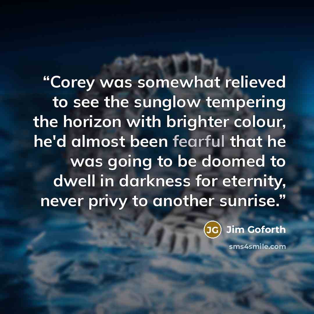 “Corey was somewhat relieved to see the sunglow tempering the horizon with brighter colour, he'd almost been fearful that he was going to be doomed to dwell in darkness for eternity, never privy to another sunrise.” quote by Jim Goforth