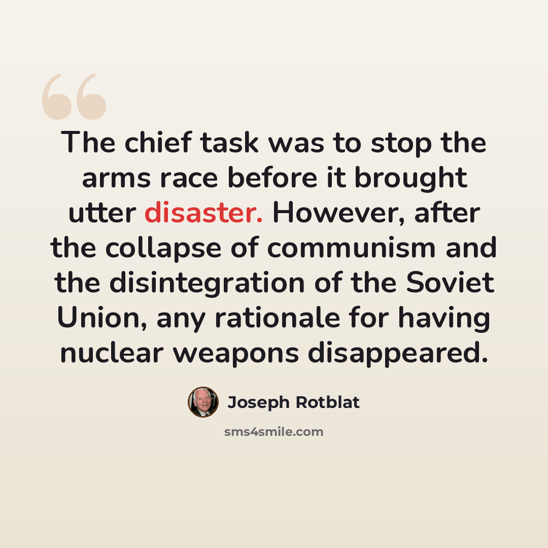 “The chief task was to stop the arms race before it brought utter disaster. However, after the collapse of communism and the disintegration of the Soviet Union, any rationale for having nuclear weapons disappeared.” quote by Joseph Rotblat