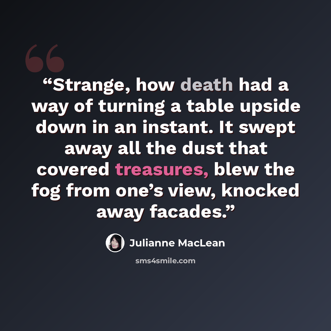 “Strange, how death had a way of turning a table upside down in an instant. It swept away all the dust that covered treasures, blew the fog from one’s view, knocked away facades.” quote by Julianne MacLean