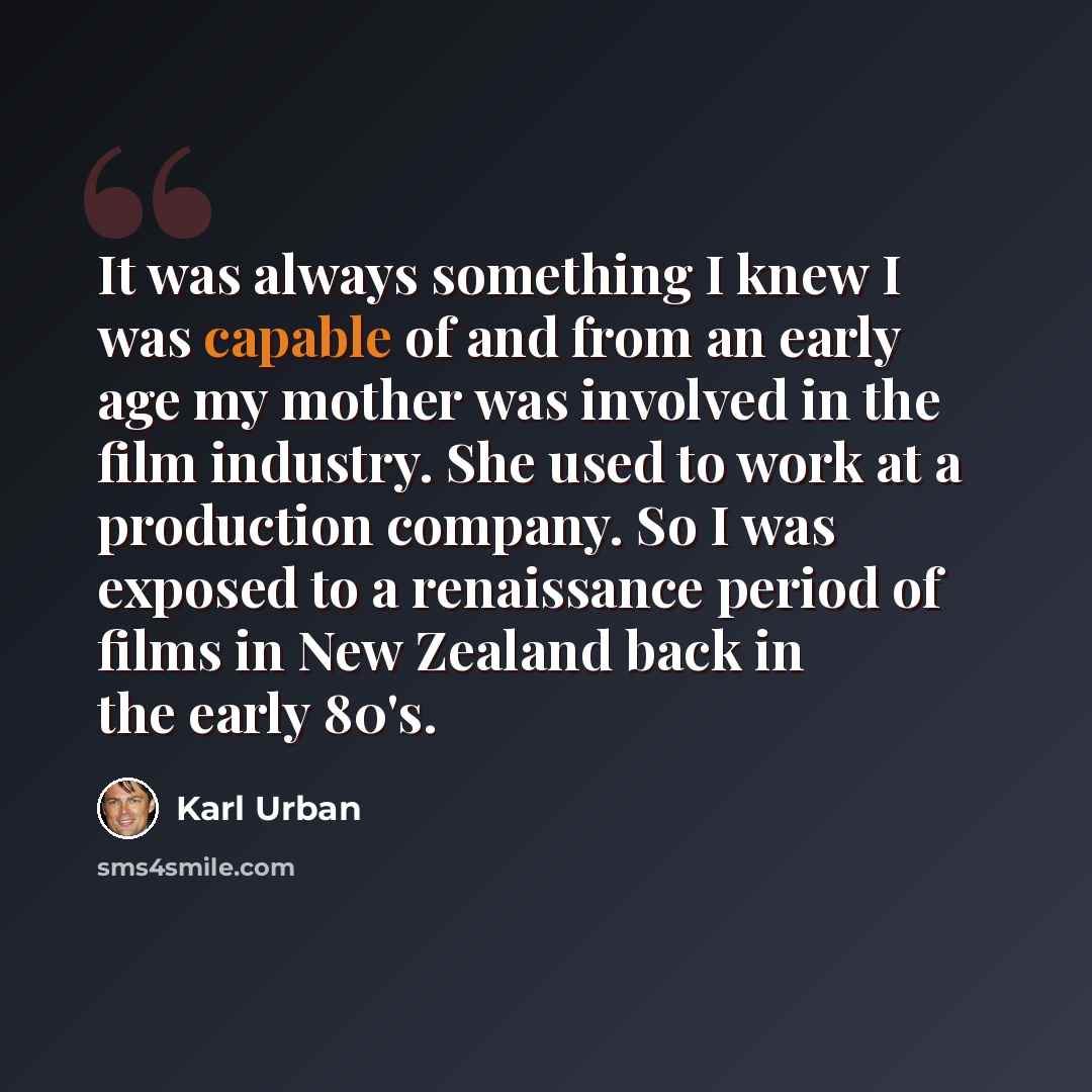 “It was always something I knew I was capable of and from an early age my mother was involved in the film industry. She used to work at a production company. So I was exposed to a renaissance period of films in New Zealand back in the early 80's.” quote by Karl Urban