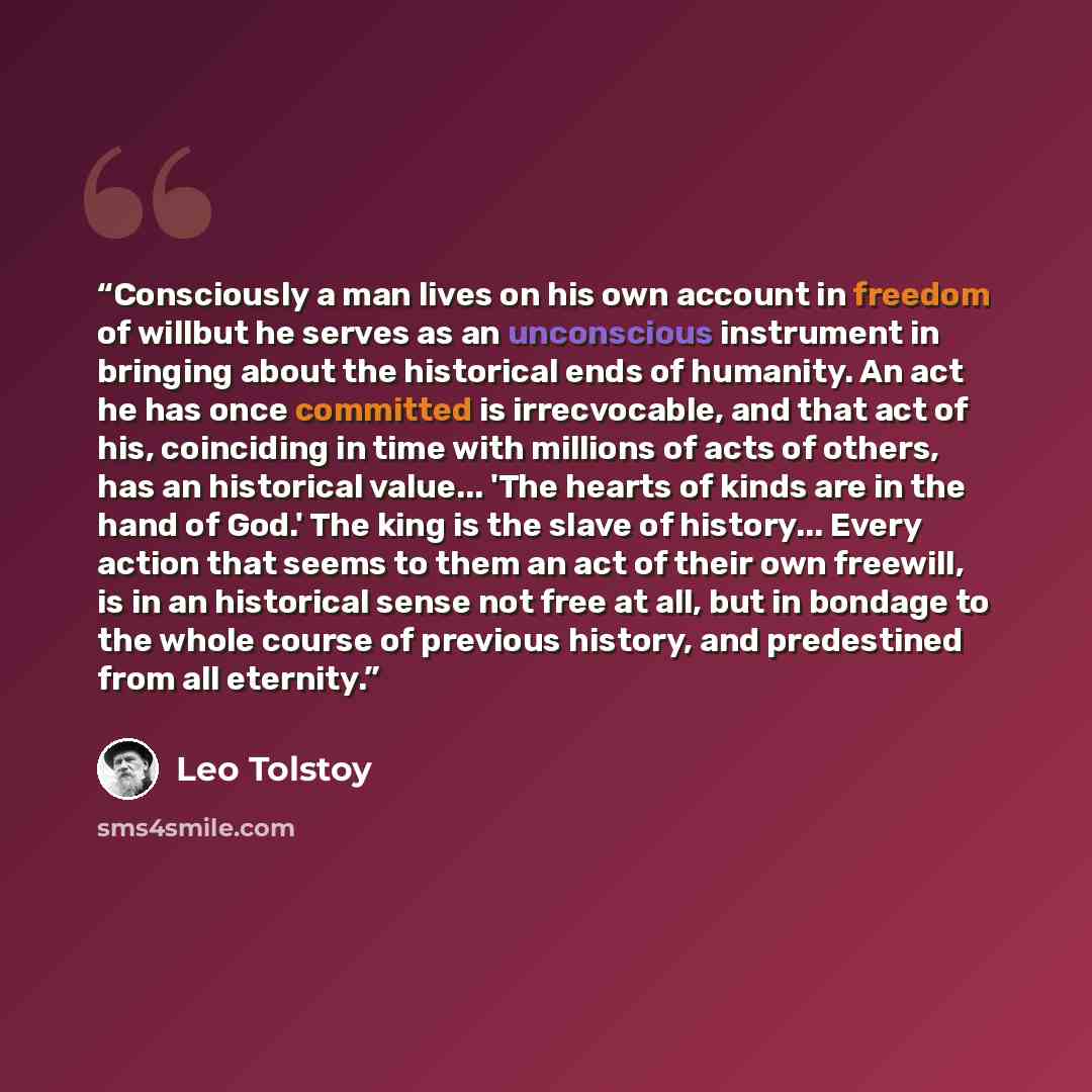 “Consciously a man lives on his own account in freedom of willbut he serves as an unconscious instrument in bringing about the historical ends of humanity. An act he has once committed is irrecvocable, and that act of his, coinciding in time with millions of acts of others, has an historical…” quote by Leo Tolstoy