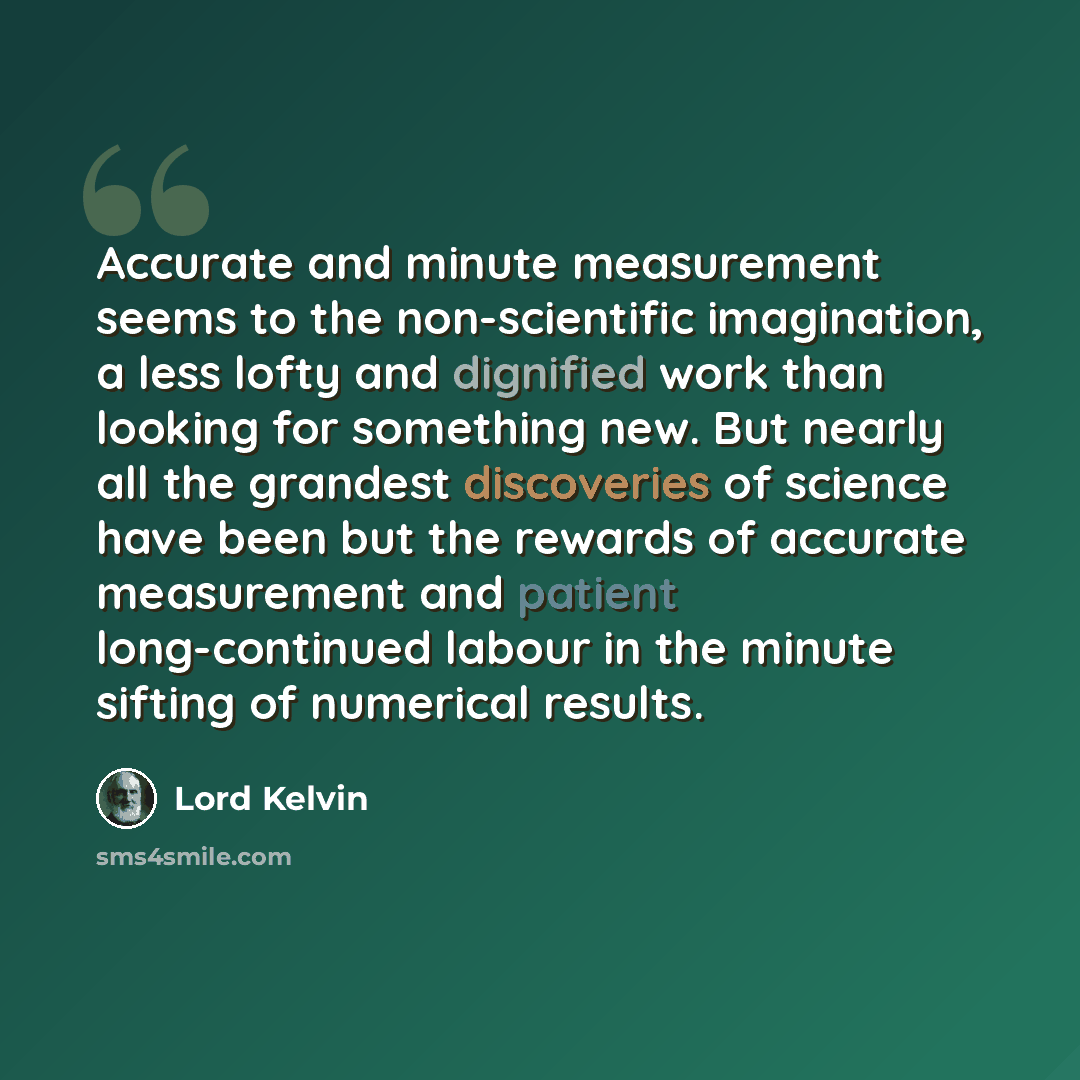 “Accurate and minute measurement seems to the non-scientific imagination, a less lofty and dignified work than looking for something new. But nearly all the grandest discoveries of science have been but the rewards of accurate measurement and patient long-continued labour in the minute sifting of…” quote by Lord Kelvin