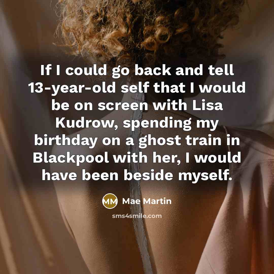 “If I could go back and tell 13-year-old self that I would be on screen with Lisa Kudrow, spending my birthday on a ghost train in Blackpool with her, I would have been beside myself.” quote by Mae Martin