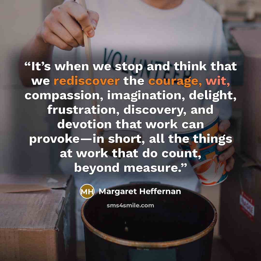 “It’s when we stop and think that we rediscover the courage, wit, compassion, imagination, delight, frustration, discovery, and devotion that work can provoke—in short, all the things at work that do count, beyond measure.” quote by Margaret Heffernan