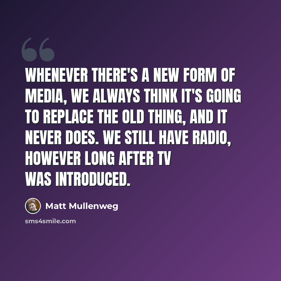 “Whenever there's a new form of media, we always think it's going to replace the old thing, and it never does. We still have radio, however long after TV was introduced.” quote by Matt Mullenweg