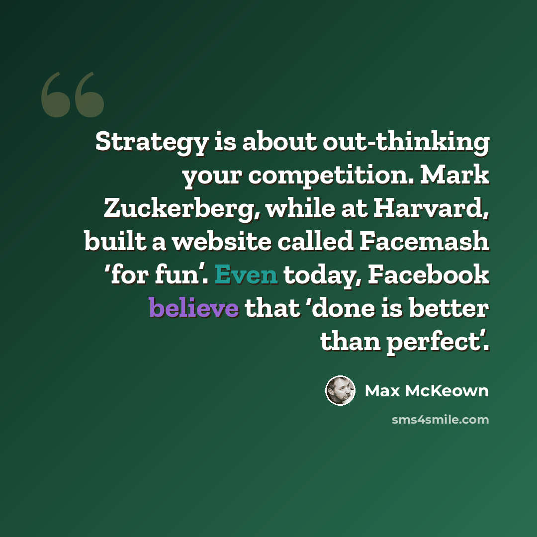 “Strategy is about out-thinking your competition. Mark Zuckerberg, while at Harvard, built a website called Facemash ‘for fun’. Even today, Facebook believe that ‘done is better than perfect’.” quote by Max McKeown