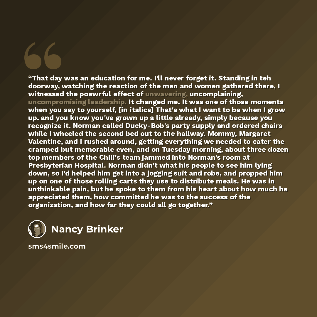 “That day was an education for me. I'll never forget it. Standing in teh doorway, watching the reaction of the men and women gathered there, I witnessed the poewrful effect of unwavering, uncomplaining, uncompromising leadership. It changed me. It was one of those moments when you say to yourself…” quote by Nancy Brinker