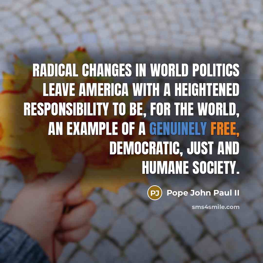 “Radical changes in world politics leave America with a heightened responsibility to be, for the world, an example of a genuinely free, democratic, just and humane society.” quote by Pope John Paul II