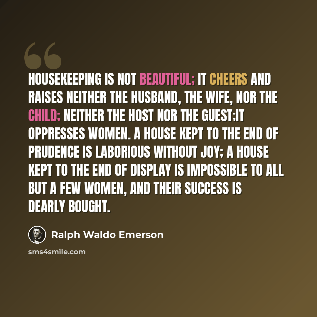 “Housekeeping is not beautiful; it cheers and raises neither the husband, the wife, nor the child; neither the host nor the guest;it oppresses women. A house kept to the end of prudence is laborious without joy; a house kept to the end of display is impossible to all but a few women, and their…” quote by Ralph Waldo Emerson