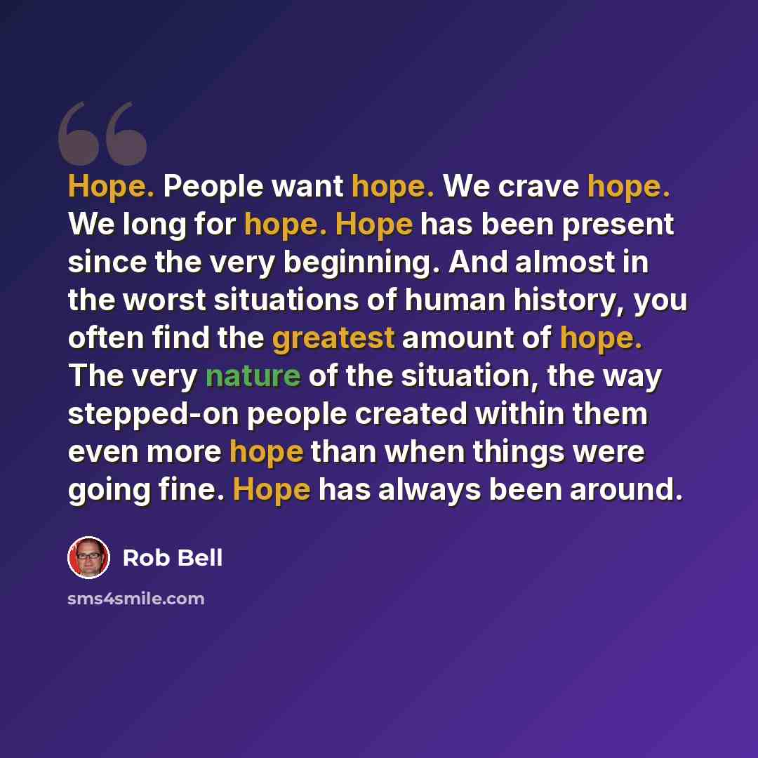 “Hope. People want hope. We crave hope. We long for hope. Hope has been present since the very beginning. And almost in the worst situations of human history, you often find the greatest amount of hope. The very nature of the situation, the way stepped-on people created within them even more hope…” quote by Rob Bell