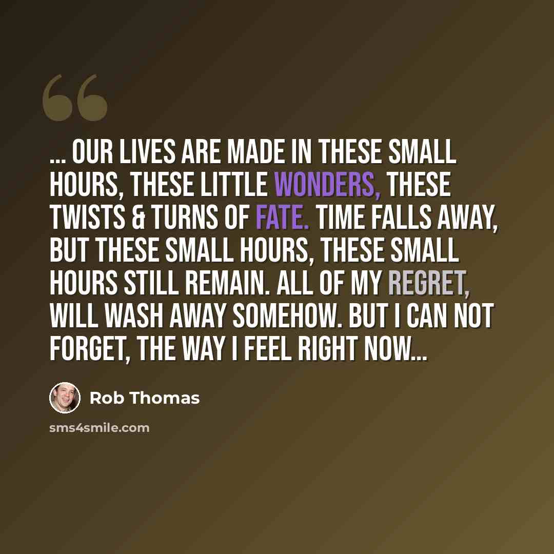 “… Our lives are made in these small hours, these little wonders, these twists & turns of fate. Time falls away, but these small hours, these small hours still remain. All of my regret, will wash away somehow. But i can not forget, the way i feel right now…” quote by Rob Thomas