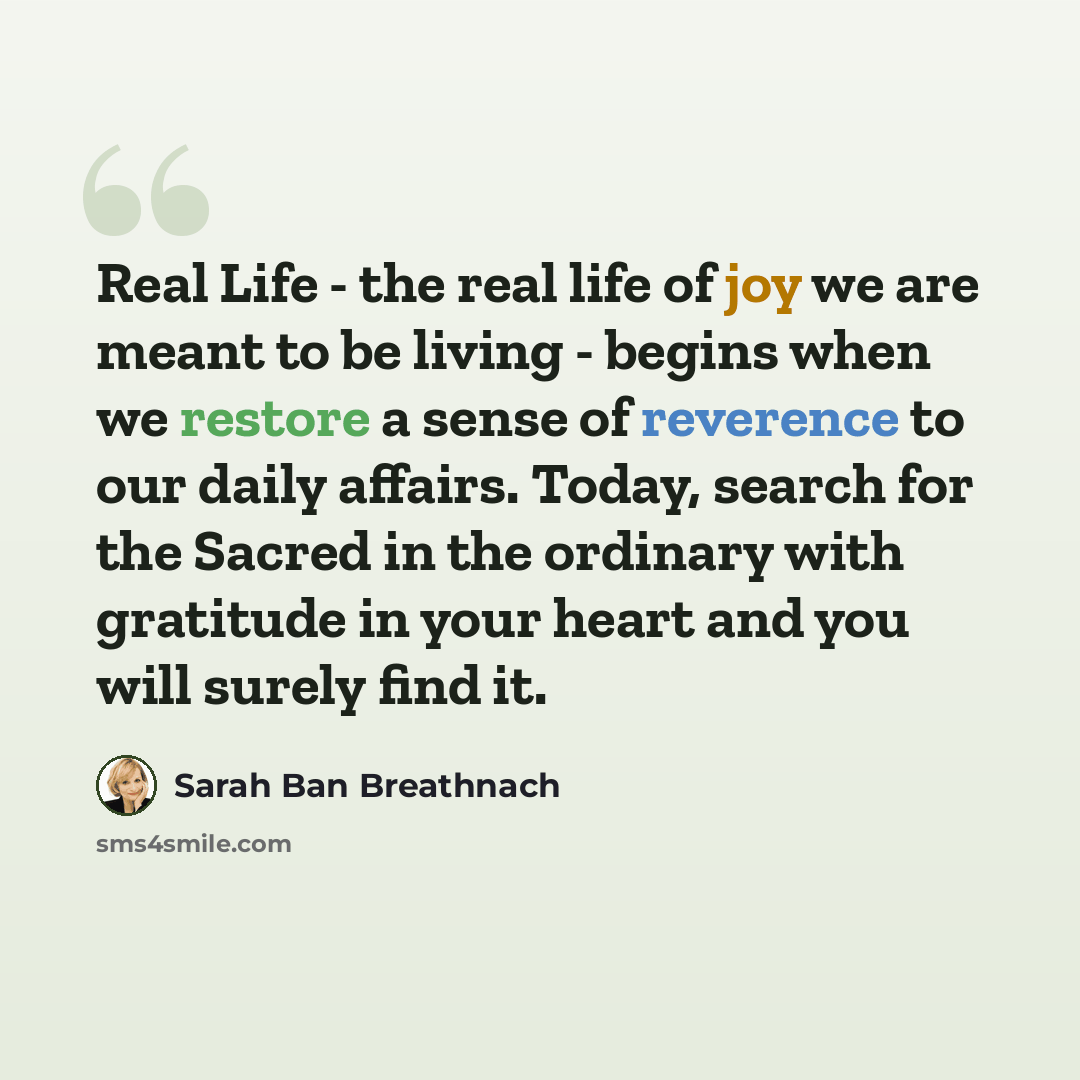 “Real Life - the real life of joy we are meant to be living - begins when we restore a sense of reverence to our daily affairs. Today, search for the Sacred in the ordinary with gratitude in your heart and you will surely find it.” quote by Sarah Ban Breathnach