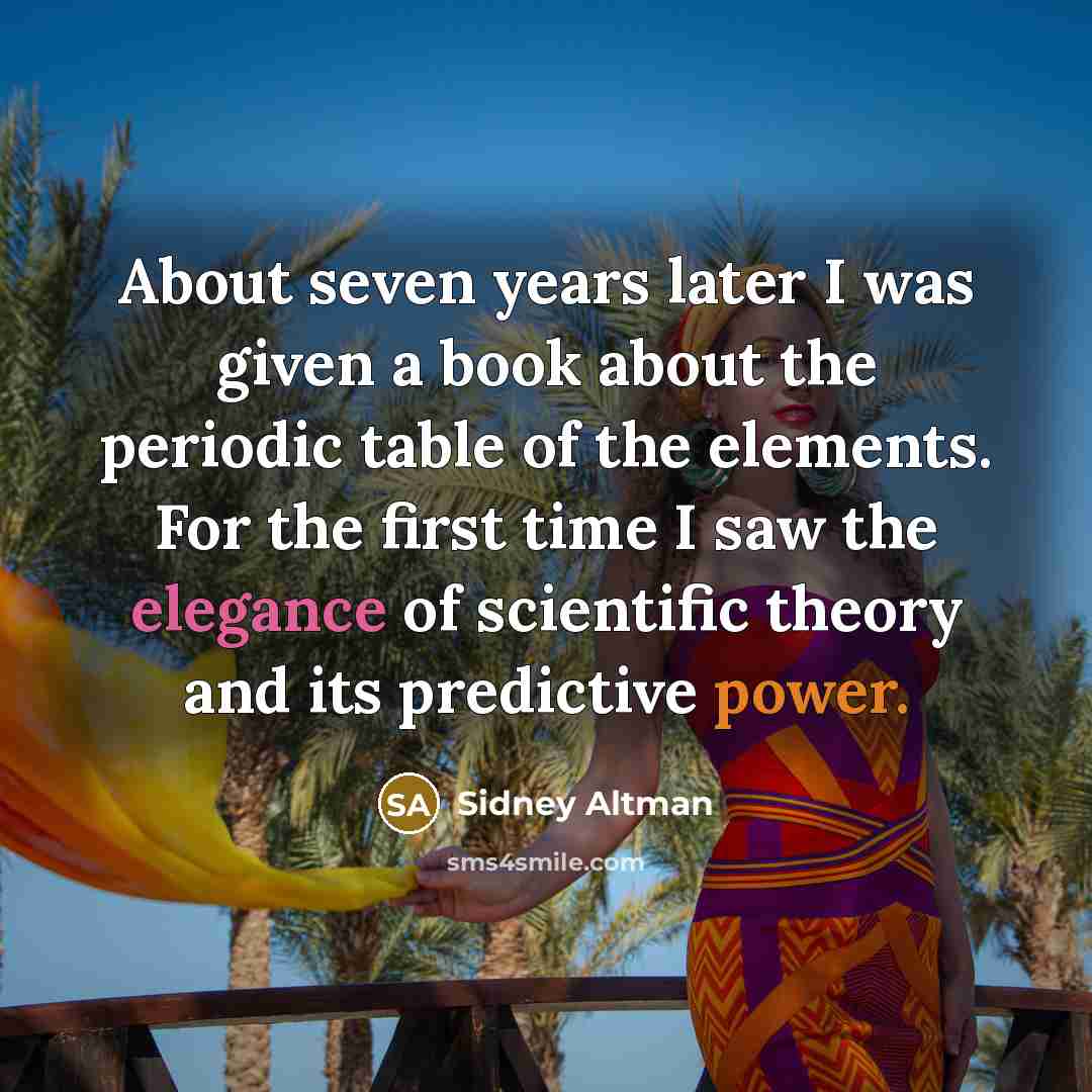 “About seven years later I was given a book about the periodic table of the elements. For the first time I saw the elegance of scientific theory and its predictive power.” quote by Sidney Altman