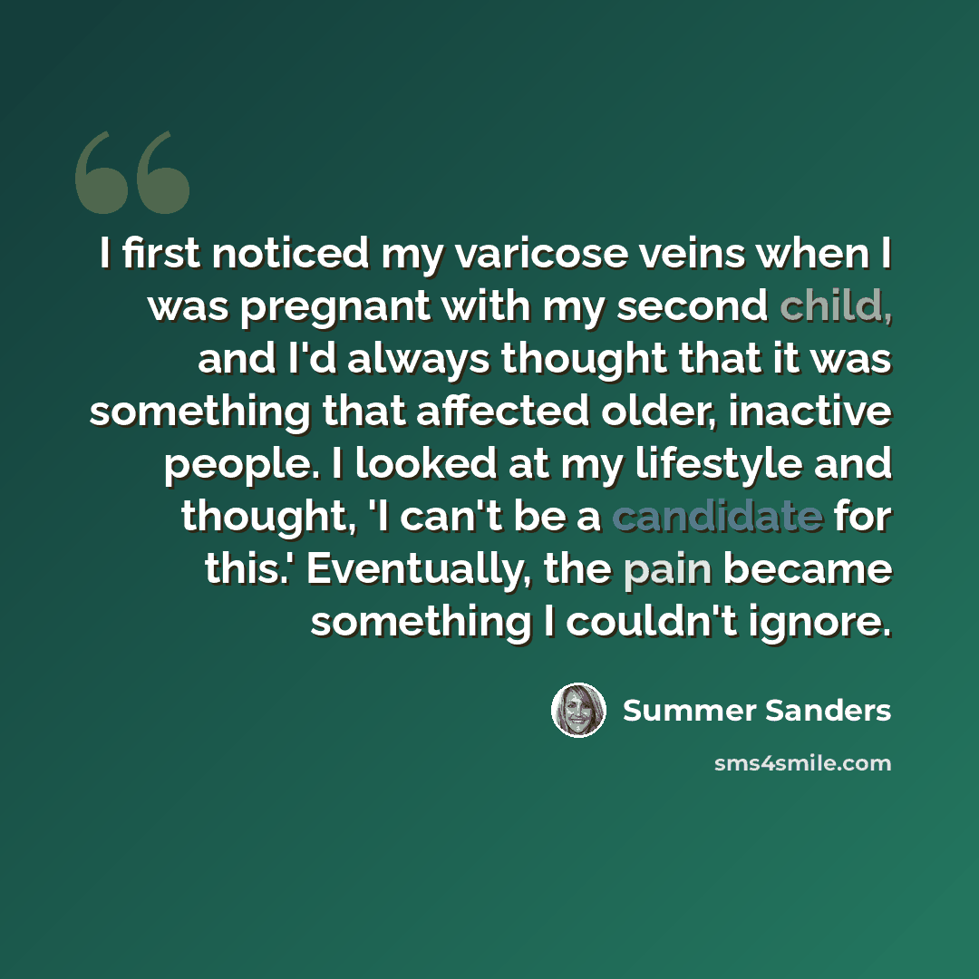 “I first noticed my varicose veins when I was pregnant with my second child, and I'd always thought that it was something that affected older, inactive people. I looked at my lifestyle and thought, 'I can't be a candidate for this.' Eventually, the pain became something I couldn't ignore.” quote by Summer Sanders