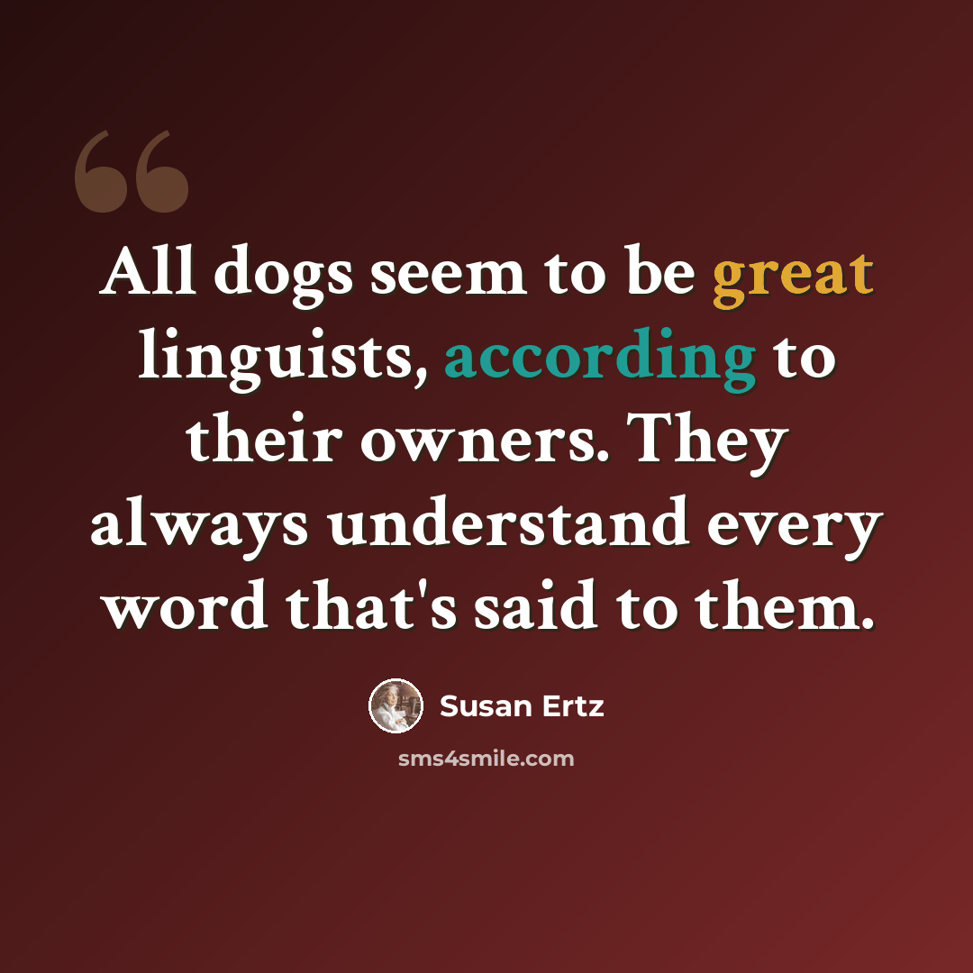 “All dogs seem to be great linguists, according to their owners. They always understand every word that's said to them.” quote by Susan Ertz