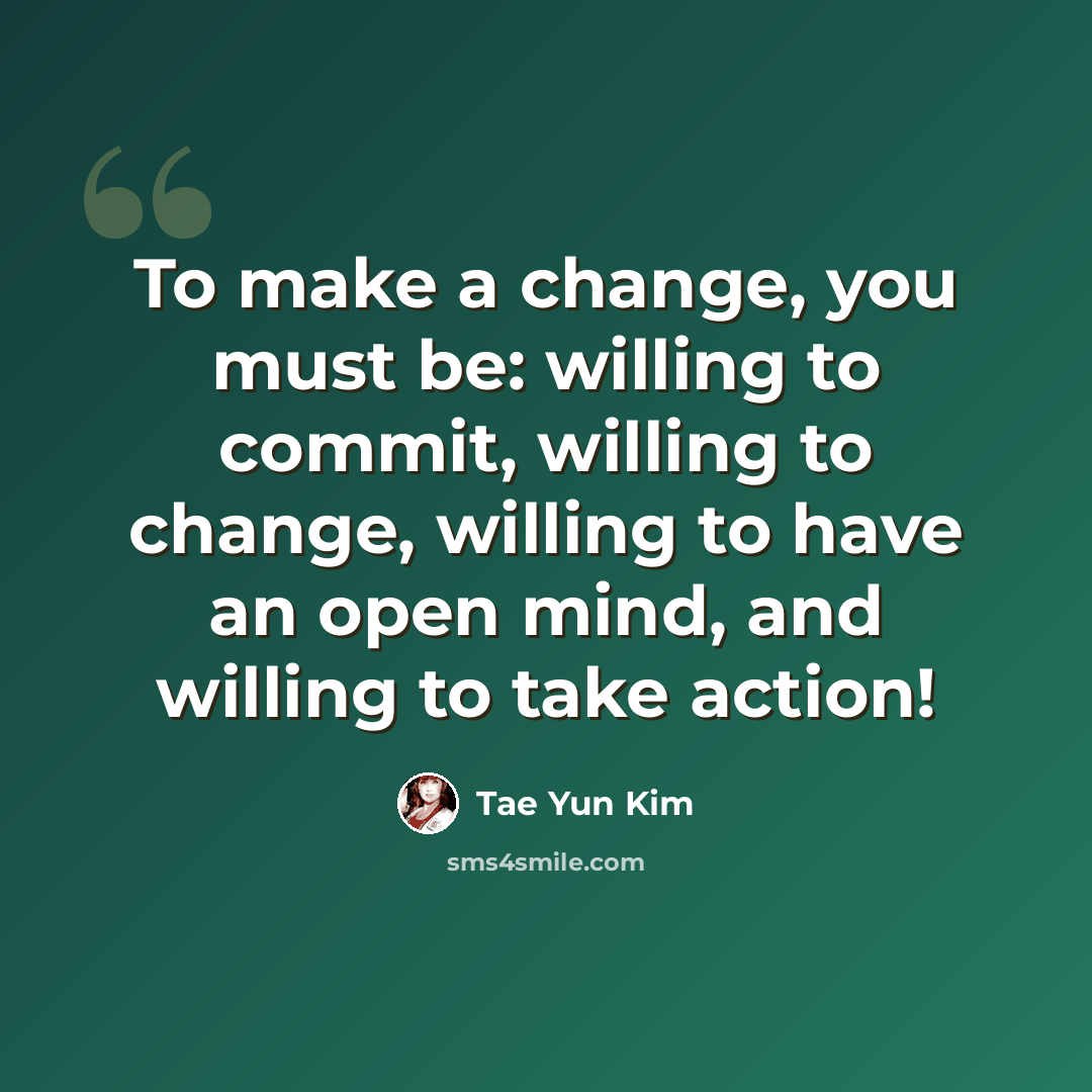 “To make a change, you must be: willing to commit, willing to change, willing to have an open mind, and willing to take action!” quote by Tae Yun Kim