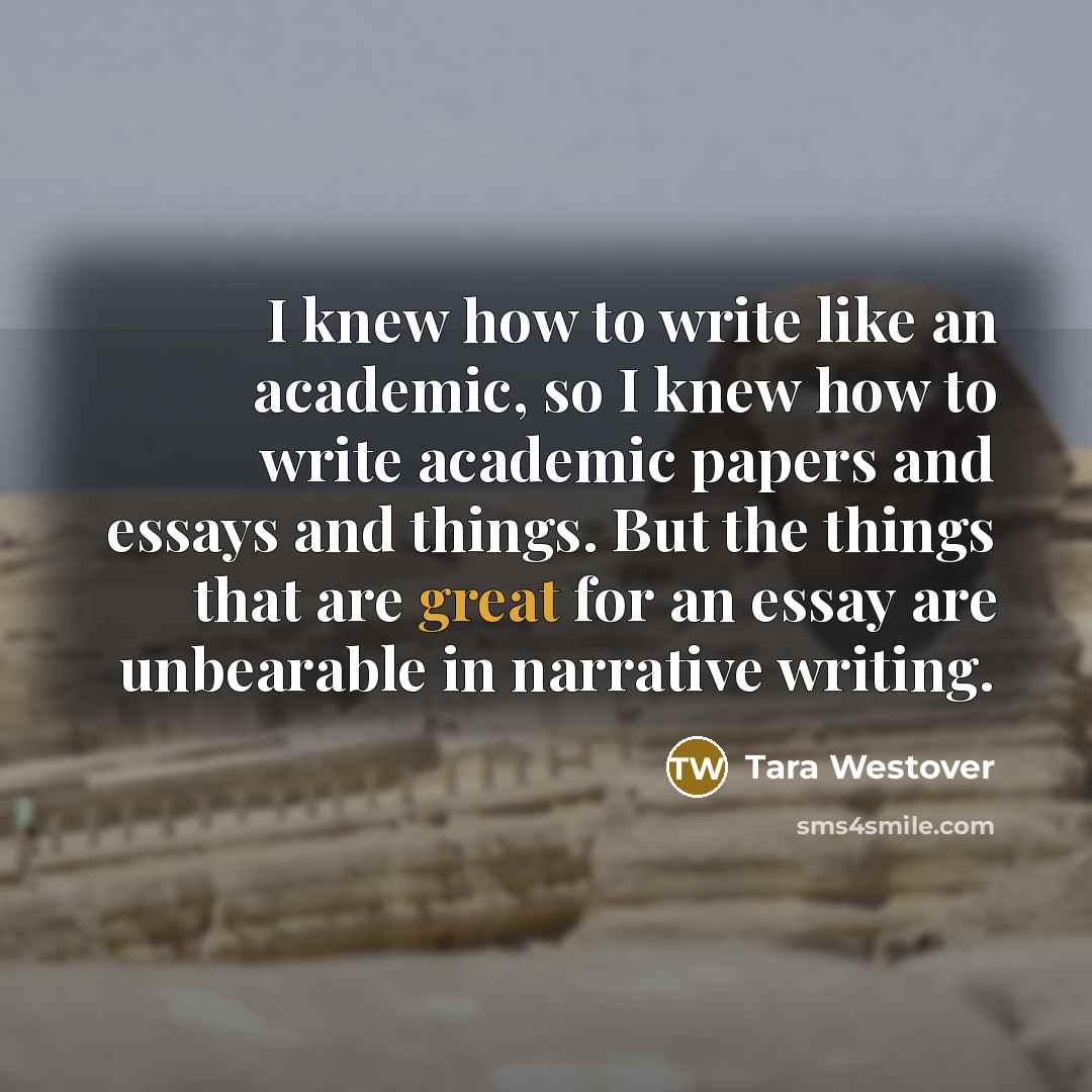 “I knew how to write like an academic, so I knew how to write academic papers and essays and things. But the things that are great for an essay are unbearable in narrative writing.” quote by Tara Westover