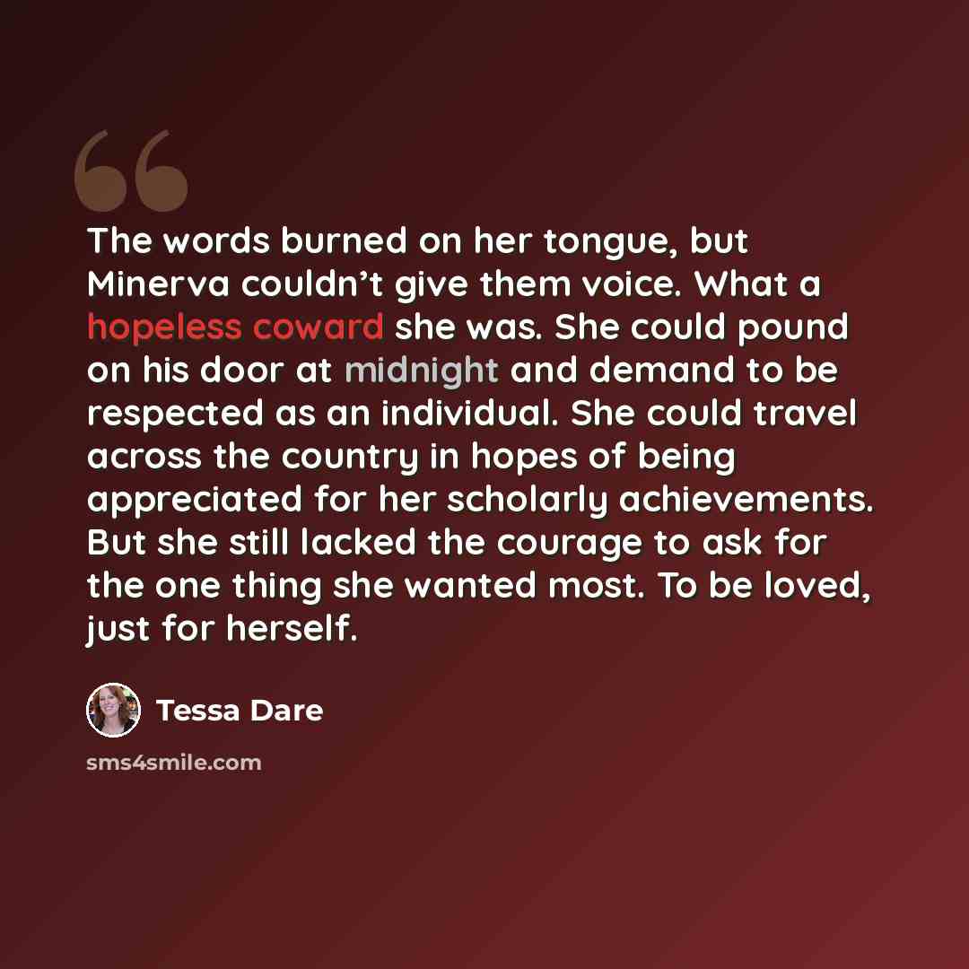 “The words burned on her tongue, but Minerva couldn’t give them voice. What a hopeless coward she was. She could pound on his door at midnight and demand to be respected as an individual. She could travel across the country in hopes of being appreciated for her scholarly achievements. But she still…” quote by Tessa Dare