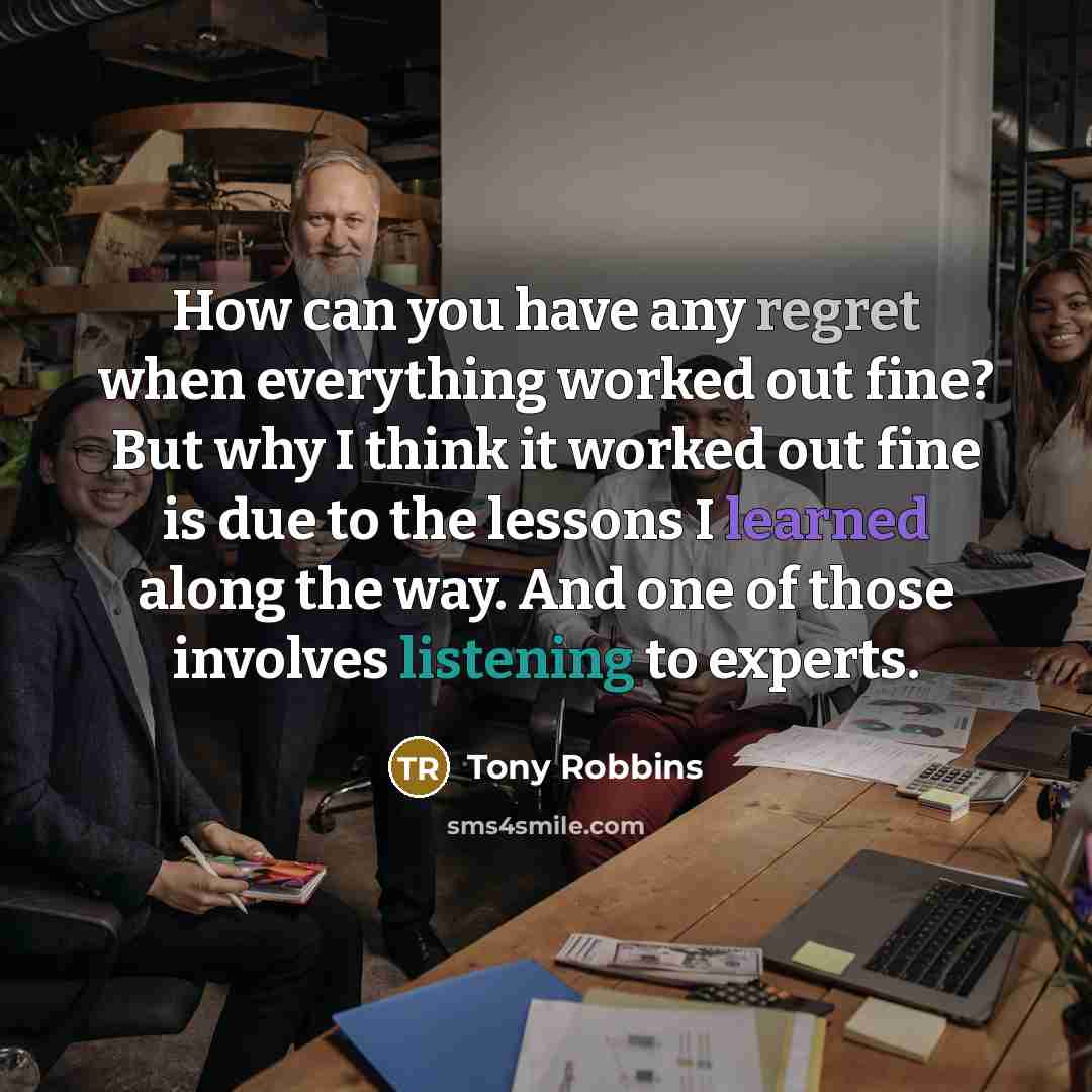 “How can you have any regret when everything worked out fine? But why I think it worked out fine is due to the lessons I learned along the way. And one of those involves listening to experts.” quote by Tony Robbins