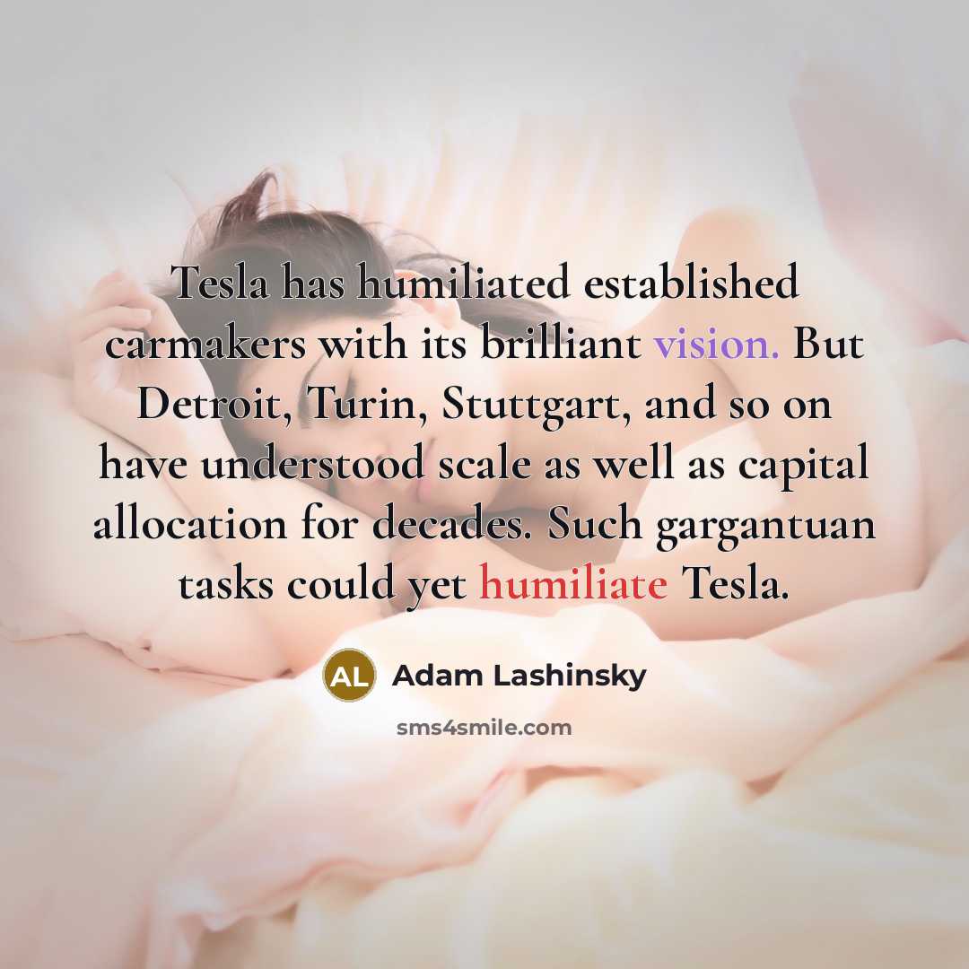 “Tesla has humiliated established carmakers with its brilliant vision. But Detroit, Turin, Stuttgart, and so on have understood scale as well as capital allocation for decades. Such gargantuan tasks could yet humiliate Tesla.” quote by Adam Lashinsky