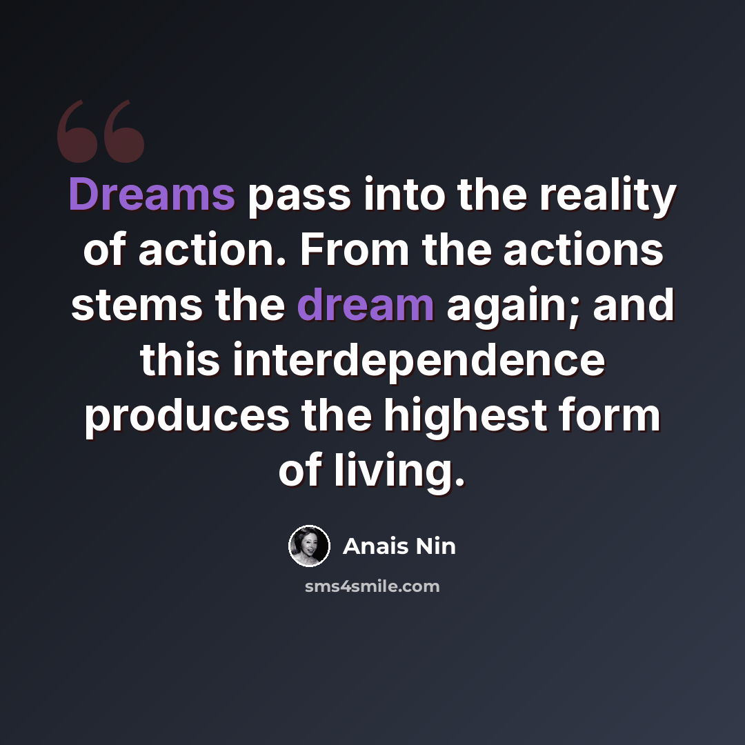 “Dreams pass into the reality of action. From the actions stems the dream again; and this interdependence produces the highest form of living.” quote by Anais Nin