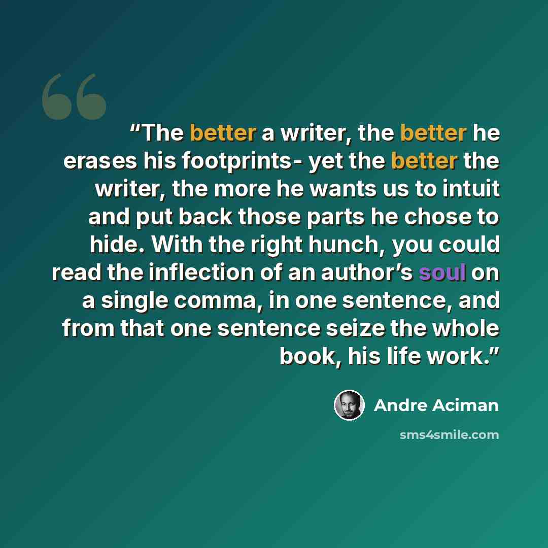 “The better a writer, the better he erases his footprints- yet the better the writer, the more he wants us to intuit and put back those parts he chose to hide. With the right hunch, you could read the inflection of an author’s soul on a single comma, in one sentence, and from that one sentence…” quote by André Aciman