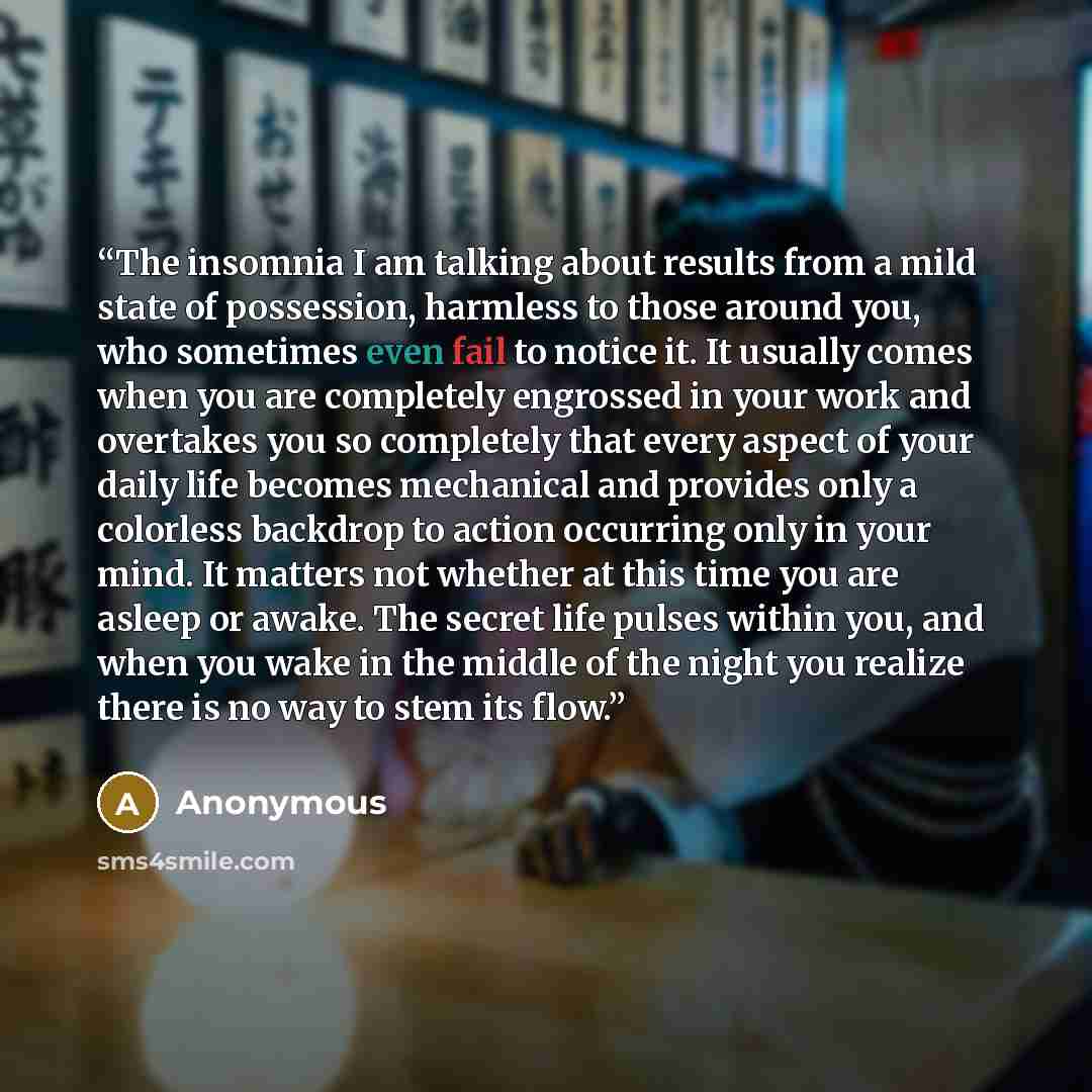 “The insomnia I am talking about results from a mild state of possession, harmless to those around you, who sometimes even fail to notice it. It usually comes when you are completely engrossed in your work and overtakes you so completely that every aspect of your daily life becomes mechanical and…” quote by Anonymous