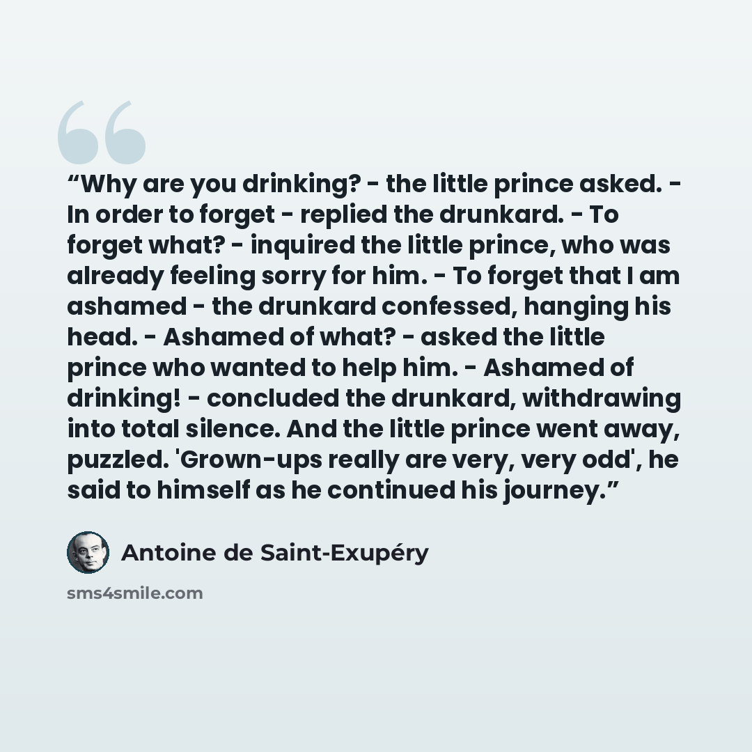“Why are you drinking? - the little prince asked. - In order to forget - replied the drunkard. - To forget what? - inquired the little prince, who was already feeling sorry for him. - To forget that I am ashamed - the drunkard confessed, hanging his head. - Ashamed of what? - asked the little…” quote by Antoine de Saint-Exupéry