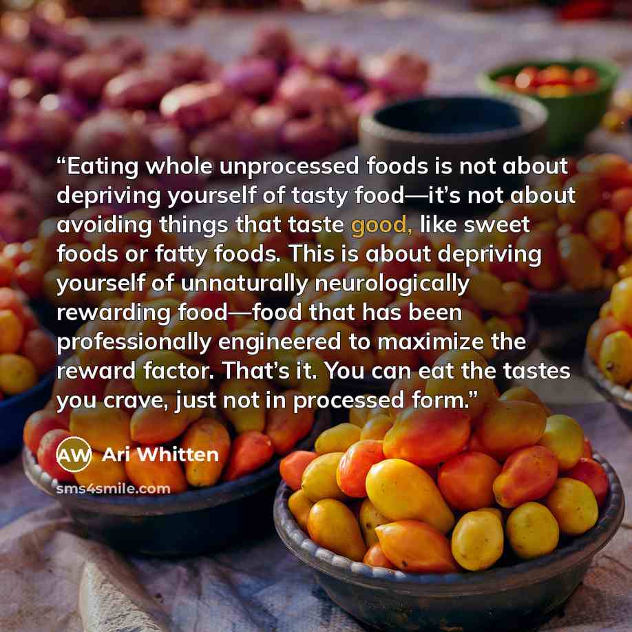 “Eating whole unprocessed foods is not about depriving yourself of tasty food—it’s not about avoiding things that taste good, like sweet foods or fatty foods. This is about depriving yourself of unnaturally neurologically rewarding food—food that has been professionally engineered to maximize the…” quote by Ari Whitten