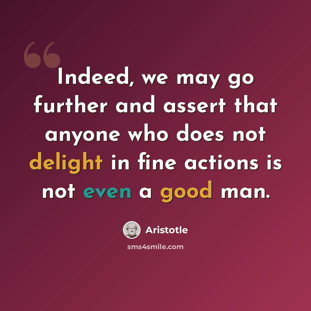 “Indeed, we may go further and assert that anyone who does not delight in fine actions is not even a good man.” quote by Aristotle