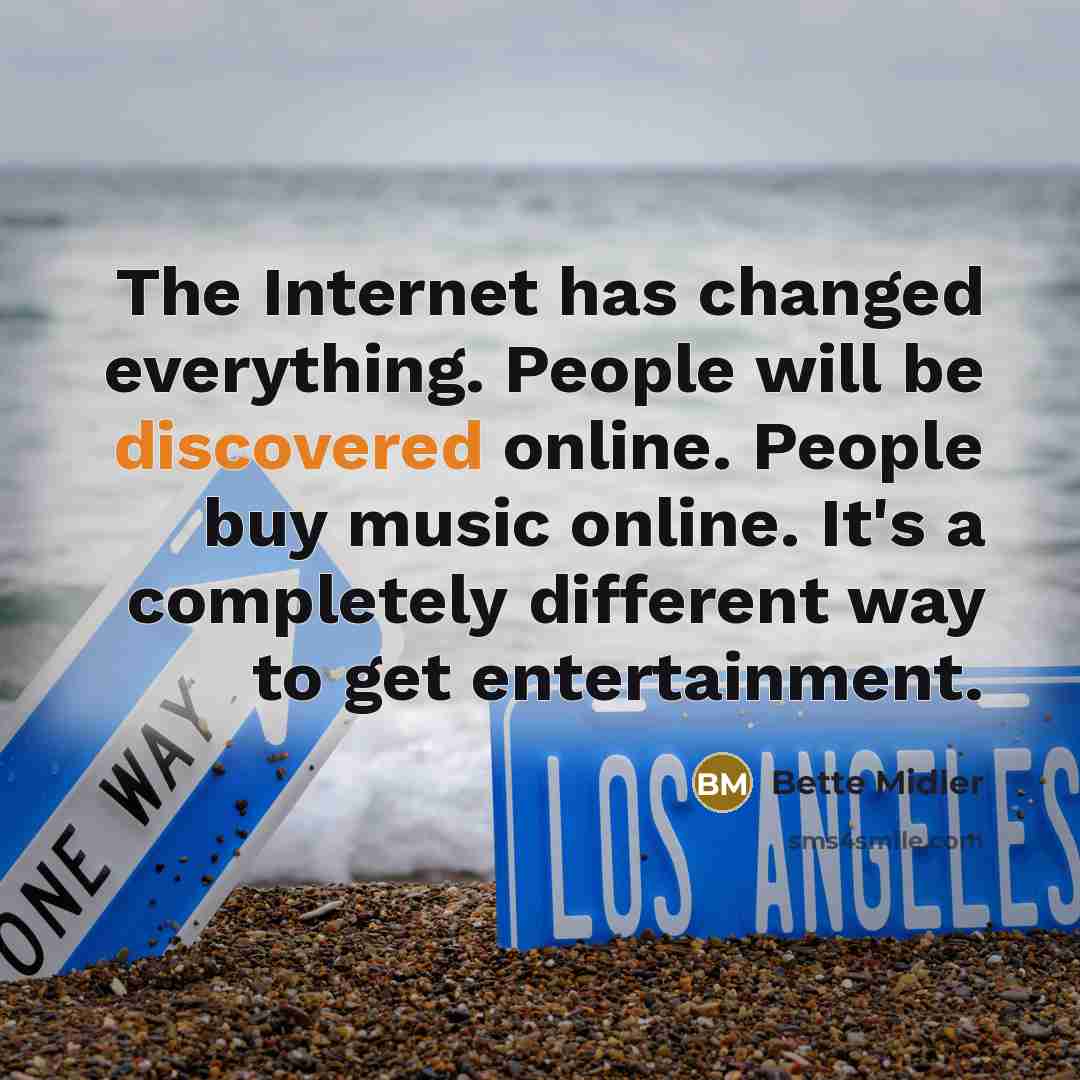 “The Internet has changed everything. People will be discovered online. People buy music online. It's a completely different way to get entertainment.” quote by Bette Midler