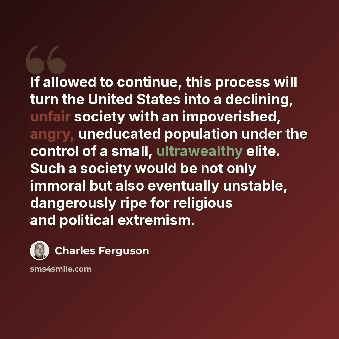 “If allowed to continue, this process will turn the United States into a declining, unfair society with an impoverished, angry, uneducated population under the control of a small, ultrawealthy elite. Such a society would be not only immoral but also eventually unstable, dangerously ripe for…” quote by Charles Ferguson
