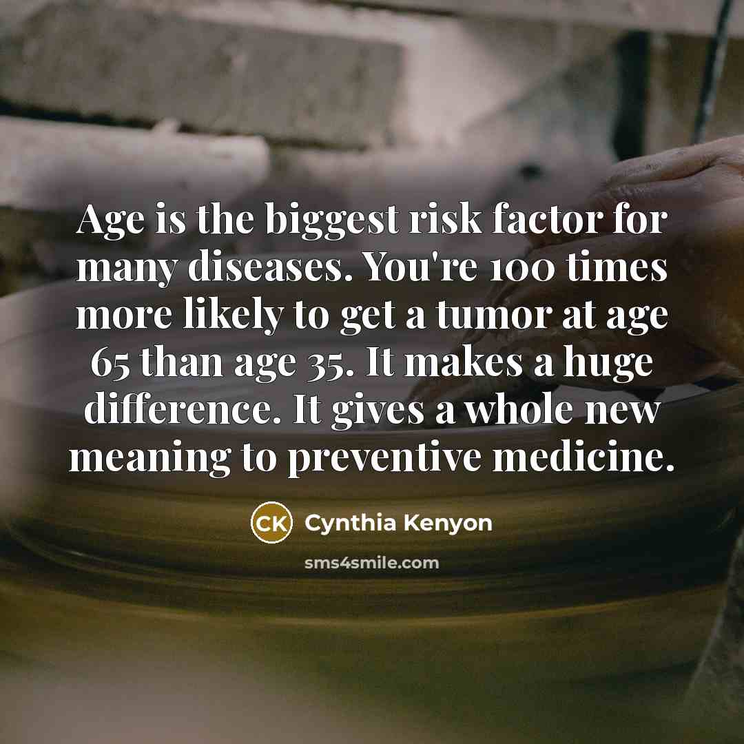 “Age is the biggest risk factor for many diseases. You're 100 times more likely to get a tumor at age 65 than age 35. It makes a huge difference. It gives a whole new meaning to preventive medicine.” quote by Cynthia Kenyon