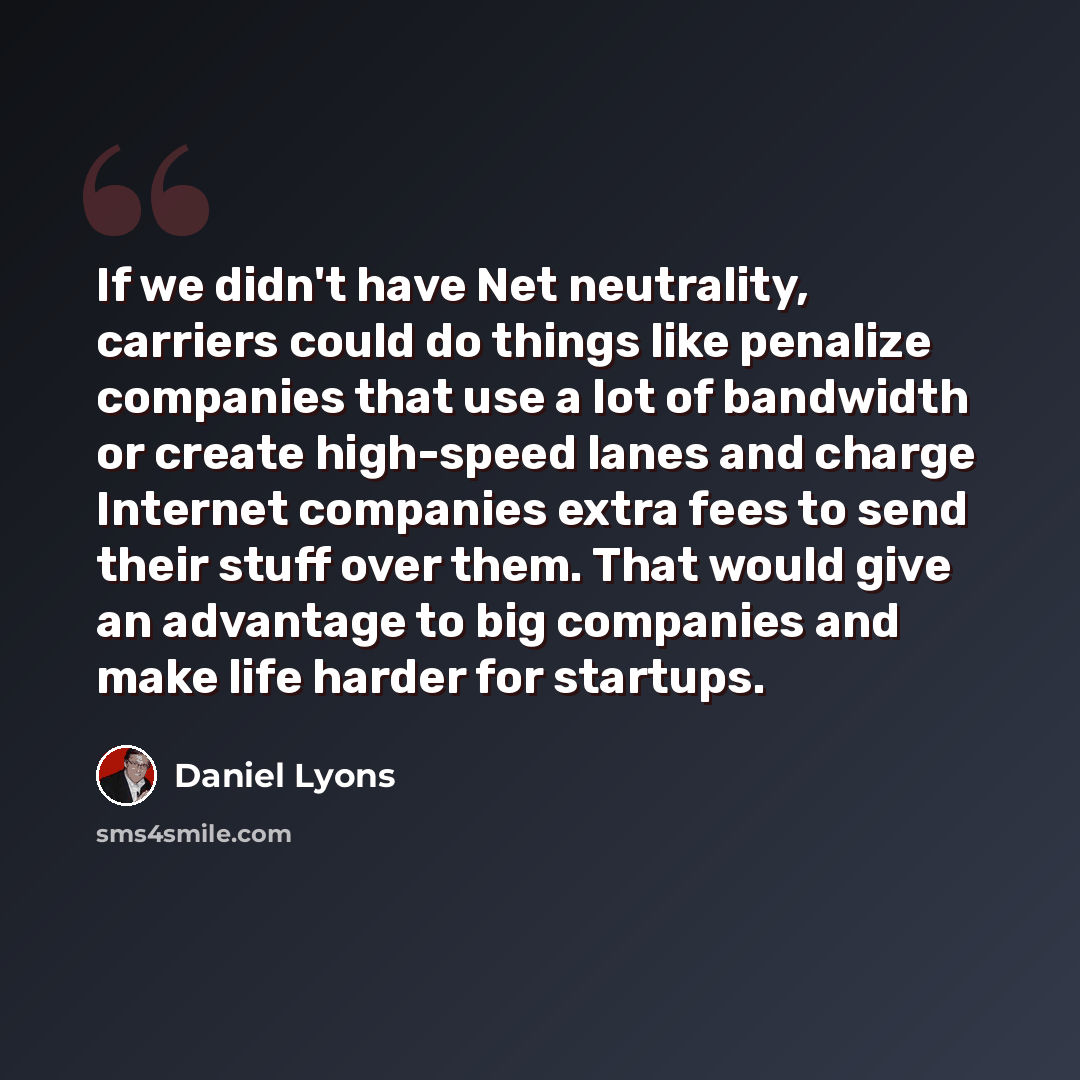 “If we didn't have Net neutrality, carriers could do things like penalize companies that use a lot of bandwidth or create high-speed lanes and charge Internet companies extra fees to send their stuff over them. That would give an advantage to big companies and make life harder for startups.” quote by Daniel Lyons