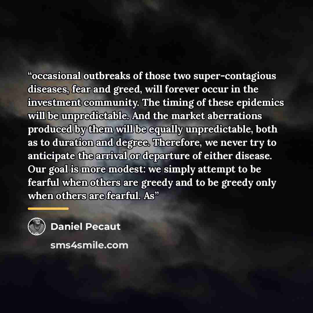 “occasional outbreaks of those two super-contagious diseases, fear and greed, will forever occur in the investment community. The timing of these epidemics will be unpredictable. And the market aberrations produced by them will be equally unpredictable, both as to duration and degree. Therefore, we…” quote by Daniel Pecaut