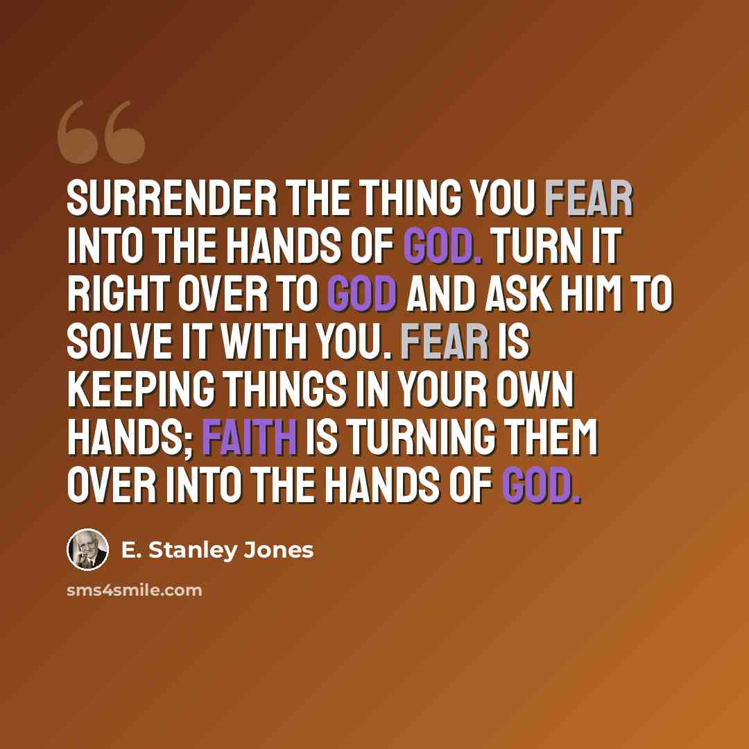 “Surrender the thing you fear into the hands of God. Turn it right over to God and ask Him to solve it with you. Fear is keeping things in your own hands; faith is turning them over into the hands of God.” quote by E. Stanley Jones