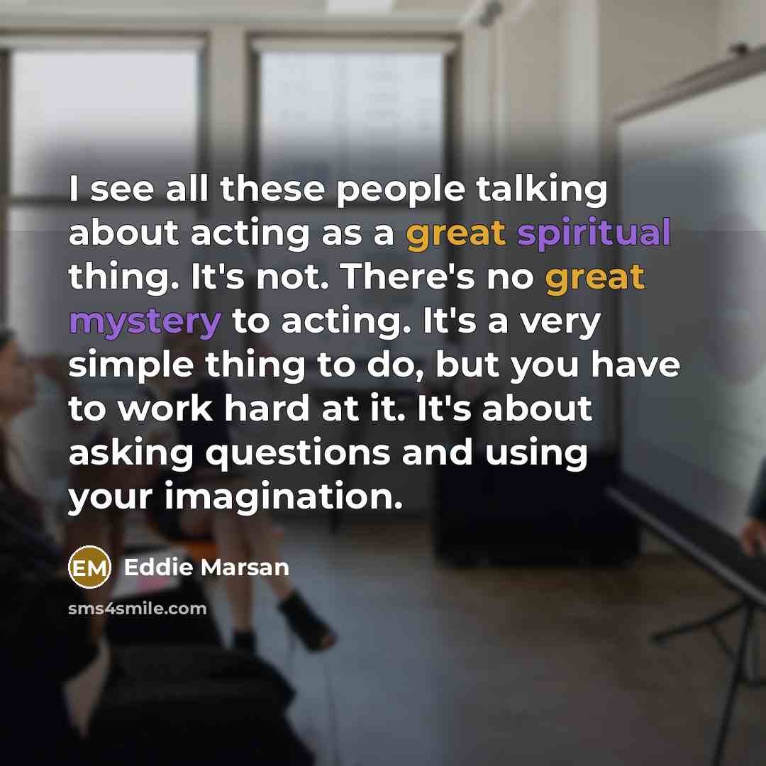 “I see all these people talking about acting as a great spiritual thing. It's not. There's no great mystery to acting. It's a very simple thing to do, but you have to work hard at it. It's about asking questions and using your imagination.” quote by Eddie Marsan