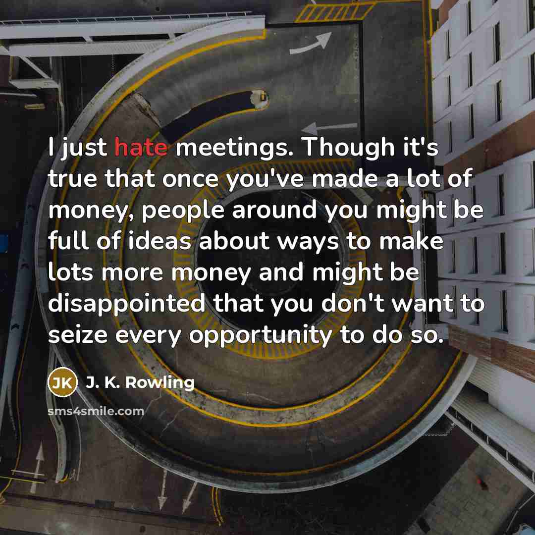 “I just hate meetings. Though it's true that once you've made a lot of money, people around you might be full of ideas about ways to make lots more money and might be disappointed that you don't want to seize every opportunity to do so.” quote by J. K. Rowling