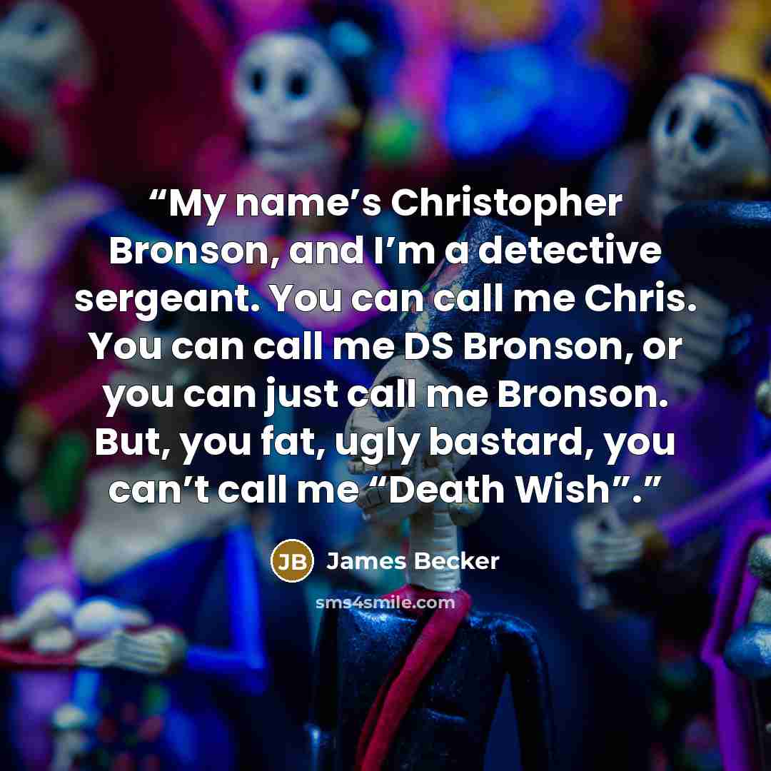 “My name’s Christopher Bronson, and I’m a detective sergeant. You can call me Chris. You can call me DS Bronson, or you can just call me Bronson. But, you fat, ugly bastard, you can’t call me “Death Wish”.” quote by James Becker