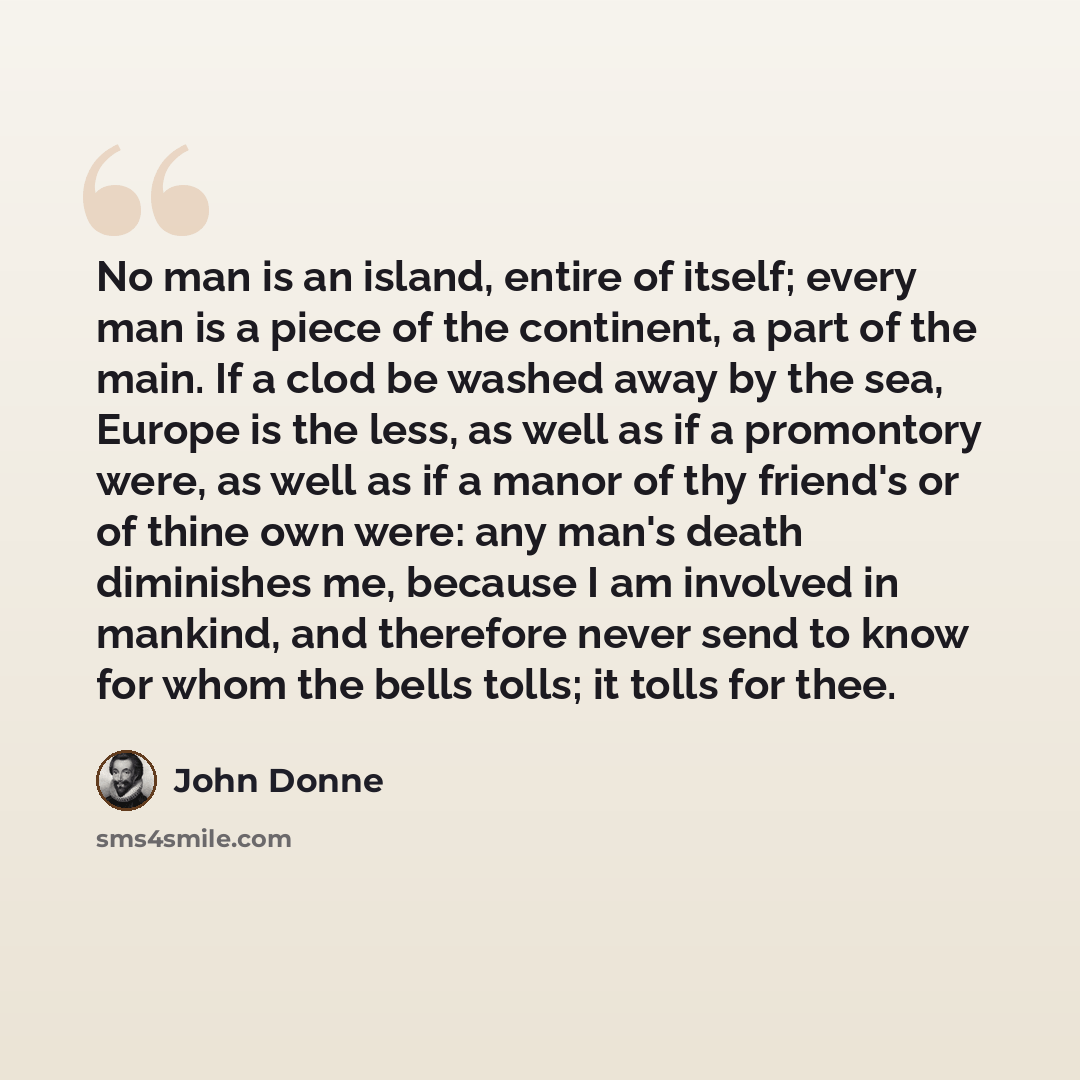 “No man is an island, entire of itself; every man is a piece of the continent, a part of the main. If a clod be washed away by the sea, Europe is the less, as well as if a promontory were, as well as if a manor of thy friend's or of thine own were: any man's death diminishes me, because I am…” quote by John Donne
