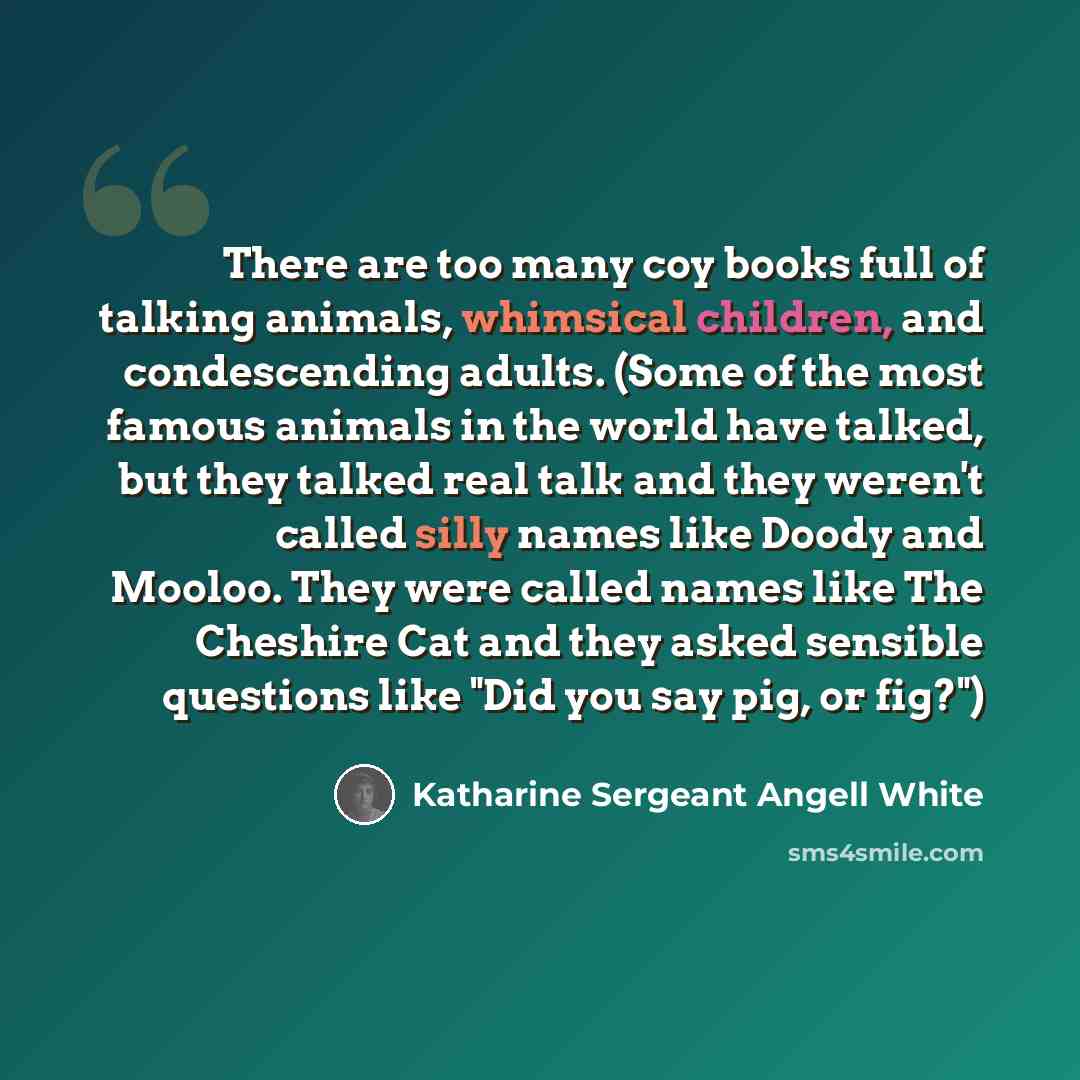 “There are too many coy books full of talking animals, whimsical children, and condescending adults. (Some of the most famous animals in the world have talked, but they talked real talk and they weren't called silly names like Doody and Mooloo. They were called names like The Cheshire Cat and they…” quote by Katharine Sergeant Angell White