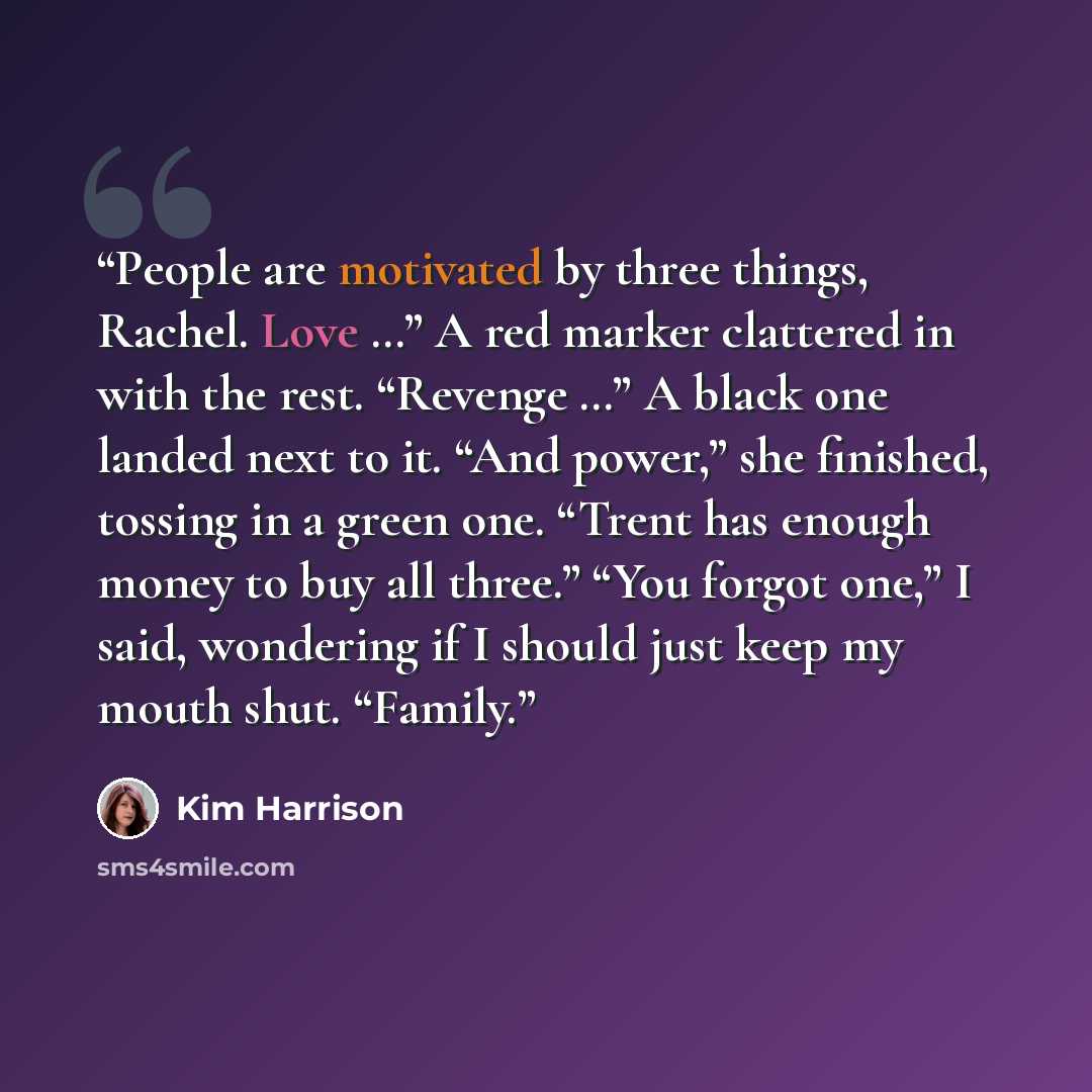 “People are motivated by three things, Rachel. Love …” A red marker clattered in with the rest. “Revenge …” A black one landed next to it. “And power,” she finished, tossing in a green one. “Trent has enough money to buy all three.” “You forgot one,” I said, wondering if I should just keep my mouth…” quote by Kim Harrison