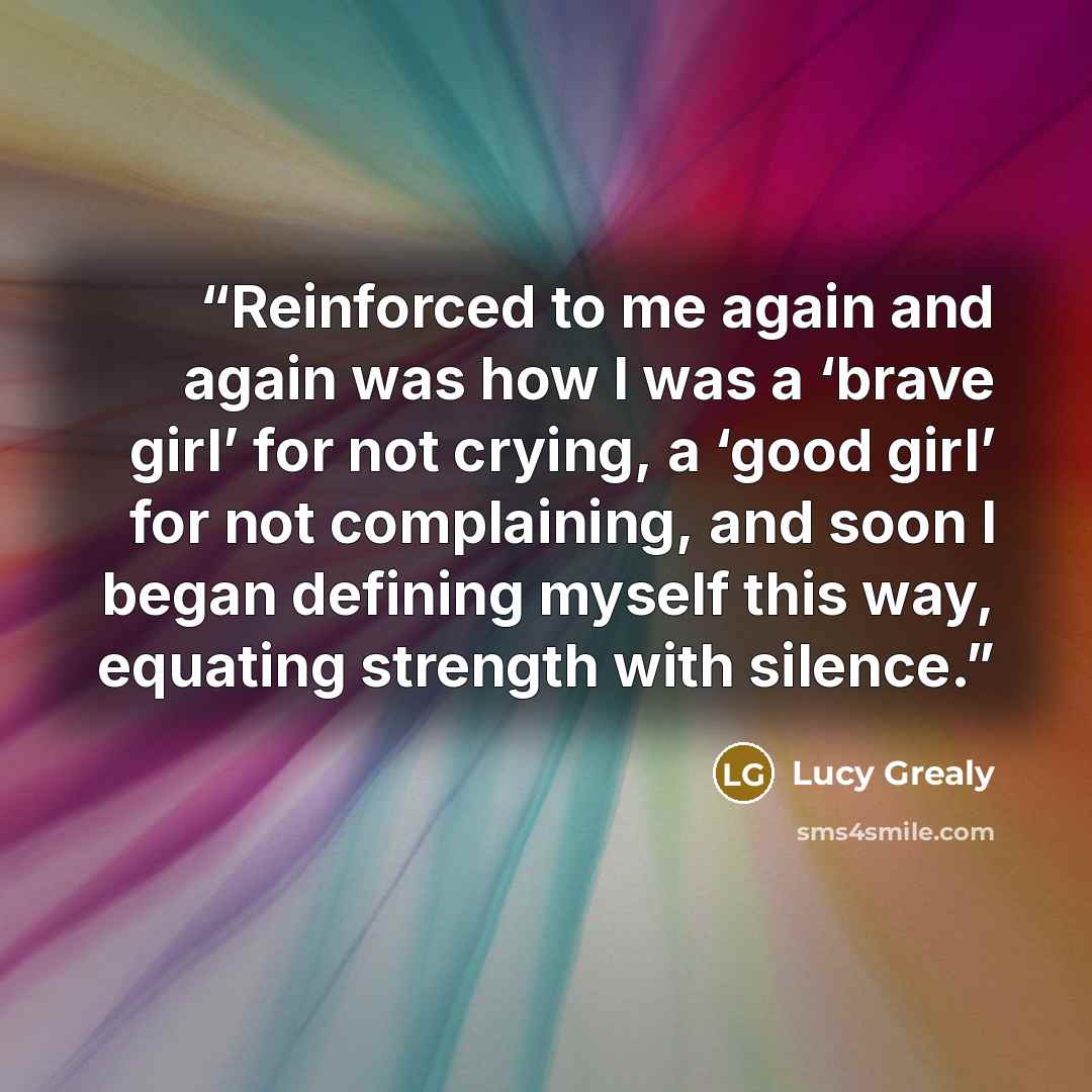 “Reinforced to me again and again was how I was a ‘brave girl’ for not crying, a ‘good girl’ for not complaining, and soon I began defining myself this way, equating strength with silence.” quote by Lucy Grealy
