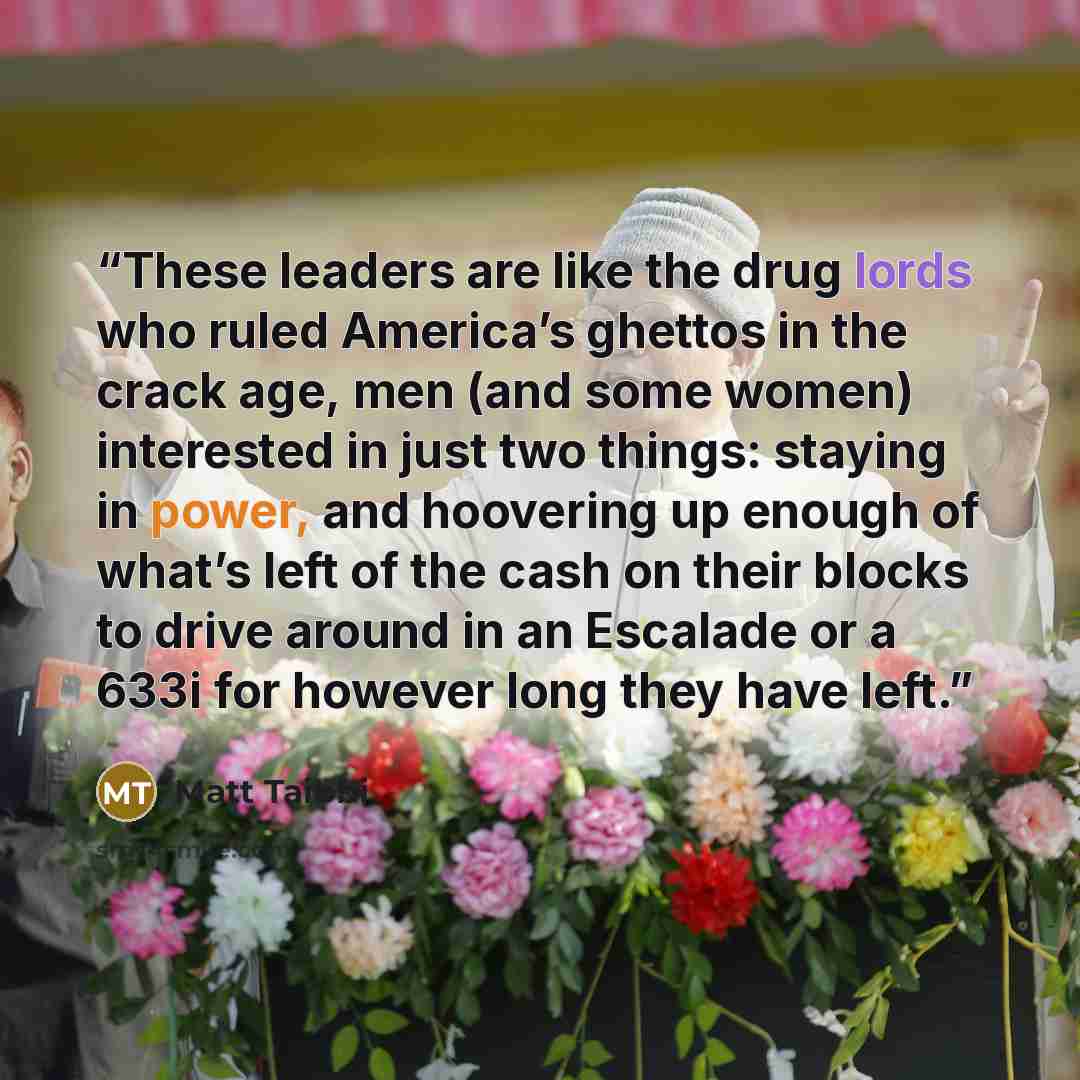 “These leaders are like the drug lords who ruled America’s ghettos in the crack age, men (and some women) interested in just two things: staying in power, and hoovering up enough of what’s left of the cash on their blocks to drive around in an Escalade or a 633i for however long they have left.” quote by Matt Taibbi