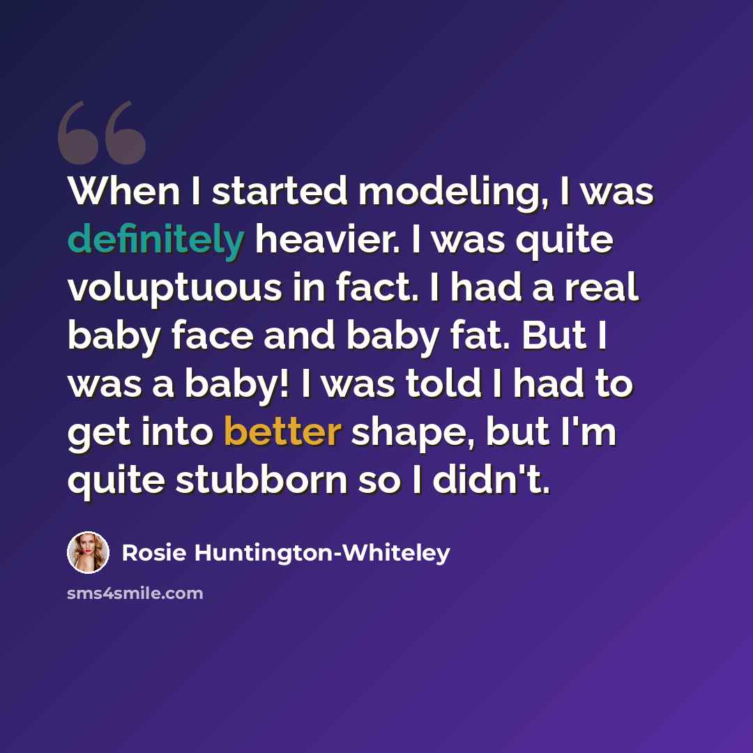 “When I started modeling, I was definitely heavier. I was quite voluptuous in fact. I had a real baby face and baby fat. But I was a baby! I was told I had to get into better shape, but I'm quite stubborn so I didn't.” quote by Rosie Huntington-Whiteley
