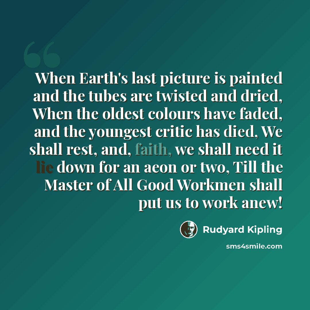 “When Earth's last picture is painted and the tubes are twisted and dried, When the oldest colours have faded, and the youngest critic has died, We shall rest, and, faith, we shall need it lie down for an aeon or two, Till the Master of All Good Workmen shall put us to work anew!” quote by Rudyard Kipling