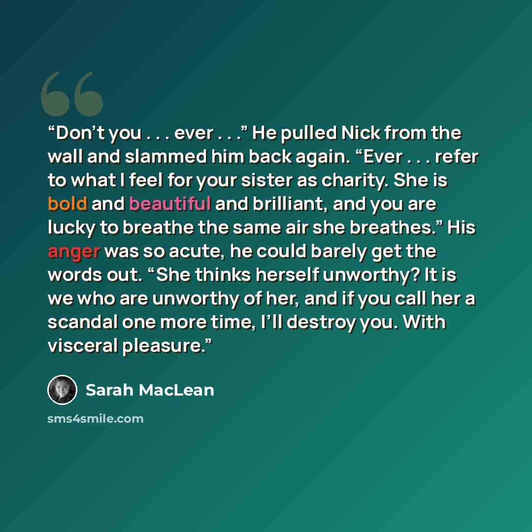 “Don’t you . . . ever . . .” He pulled Nick from the wall and slammed him back again. “Ever . . . refer to what I feel for your sister as charity. She is bold and beautiful and brilliant, and you are lucky to breathe the same air she breathes.” His anger was so acute, he could barely get the words…” quote by Sarah MacLean